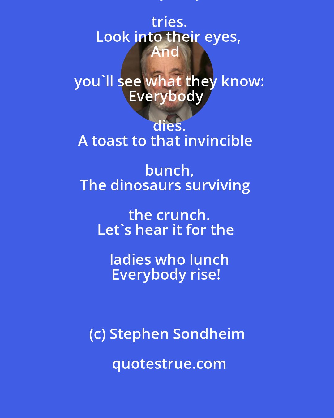 Stephen Sondheim: So here's to the girls on the go
Everybody tries.
Look into their eyes,
And you'll see what they know:
Everybody dies.
A toast to that invincible bunch,
The dinosaurs surviving the crunch.
Let's hear it for the ladies who lunch
Everybody rise!