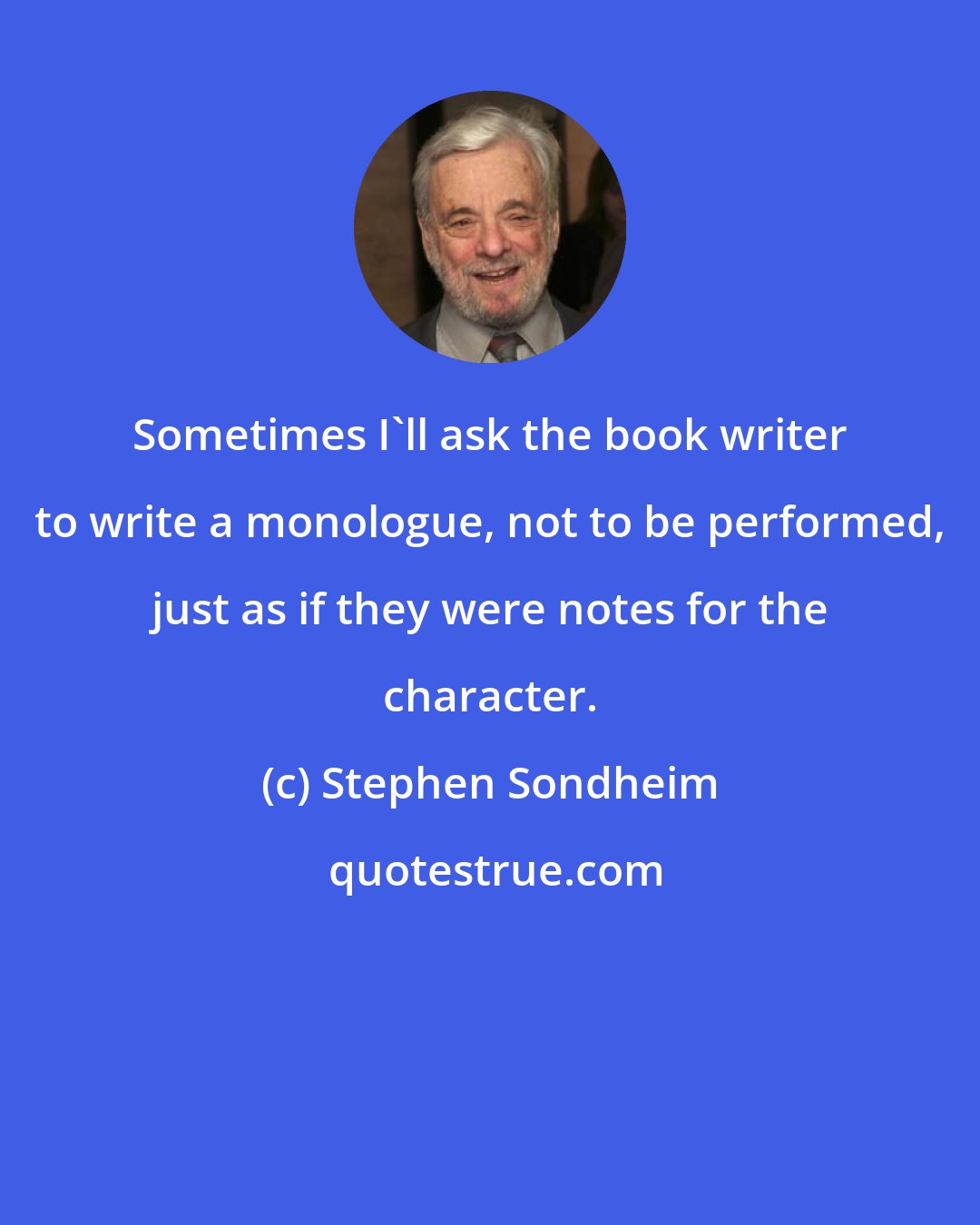 Stephen Sondheim: Sometimes I'll ask the book writer to write a monologue, not to be performed, just as if they were notes for the character.