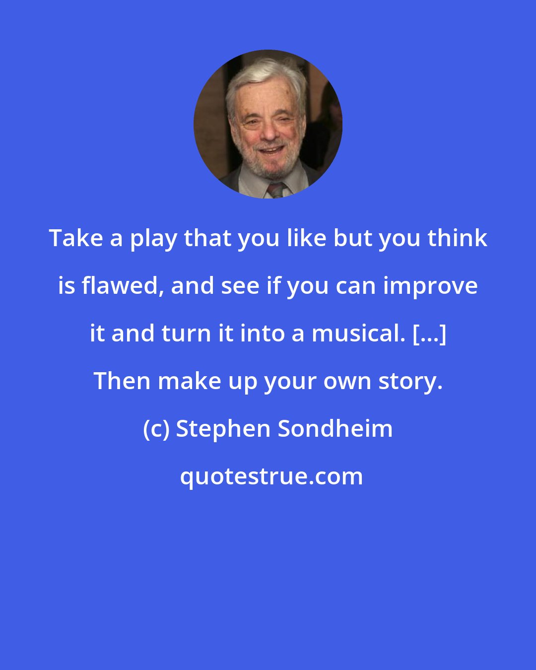 Stephen Sondheim: Take a play that you like but you think is flawed, and see if you can improve it and turn it into a musical. [...] Then make up your own story.