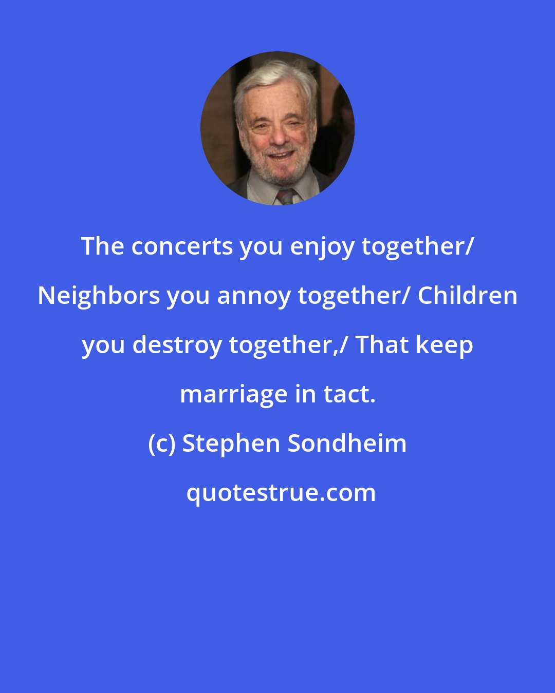 Stephen Sondheim: The concerts you enjoy together/ Neighbors you annoy together/ Children you destroy together,/ That keep marriage in tact.