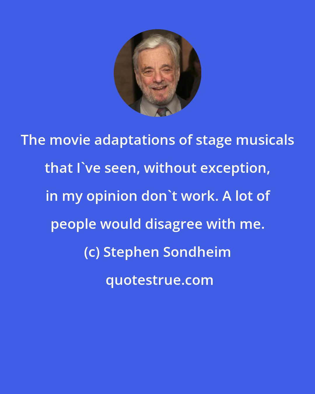 Stephen Sondheim: The movie adaptations of stage musicals that I've seen, without exception, in my opinion don't work. A lot of people would disagree with me.