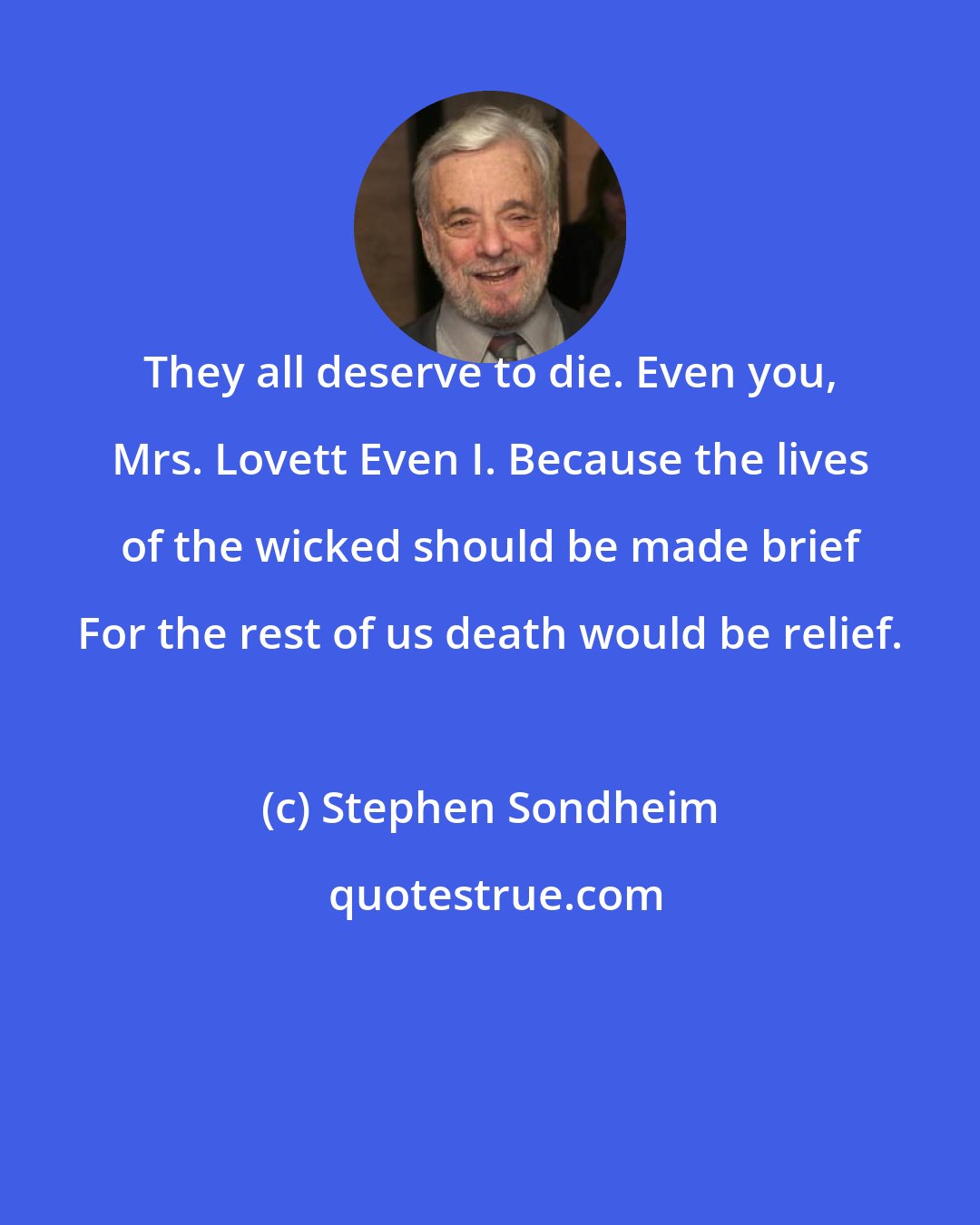 Stephen Sondheim: They all deserve to die. Even you, Mrs. Lovett Even I. Because the lives of the wicked should be made brief For the rest of us death would be relief.