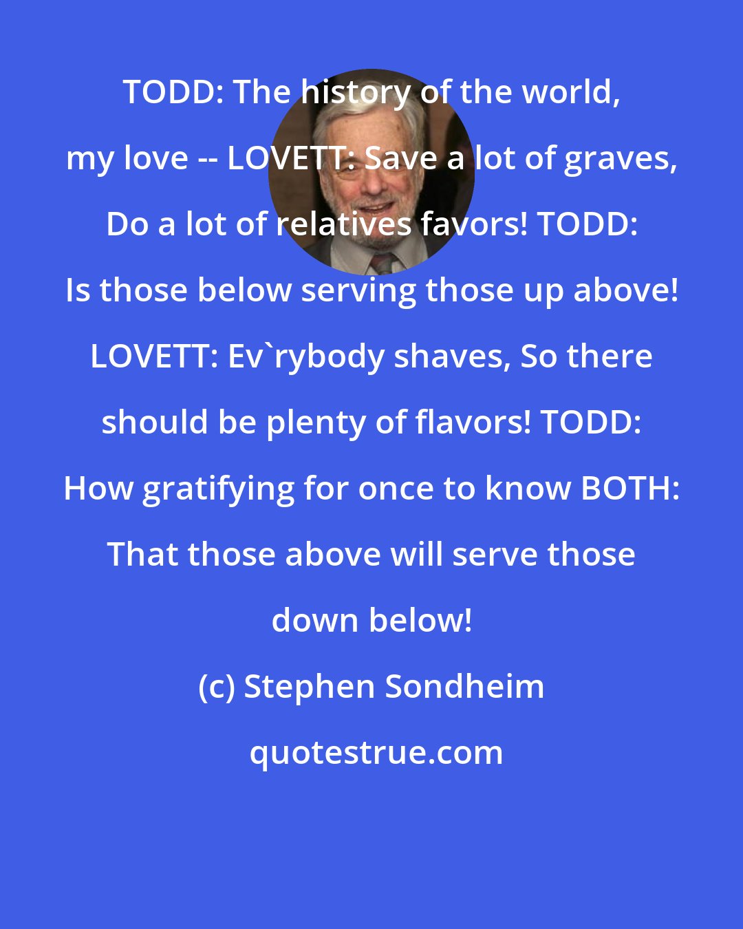 Stephen Sondheim: TODD: The history of the world, my love -- LOVETT: Save a lot of graves, Do a lot of relatives favors! TODD: Is those below serving those up above! LOVETT: Ev'rybody shaves, So there should be plenty of flavors! TODD: How gratifying for once to know BOTH: That those above will serve those down below!