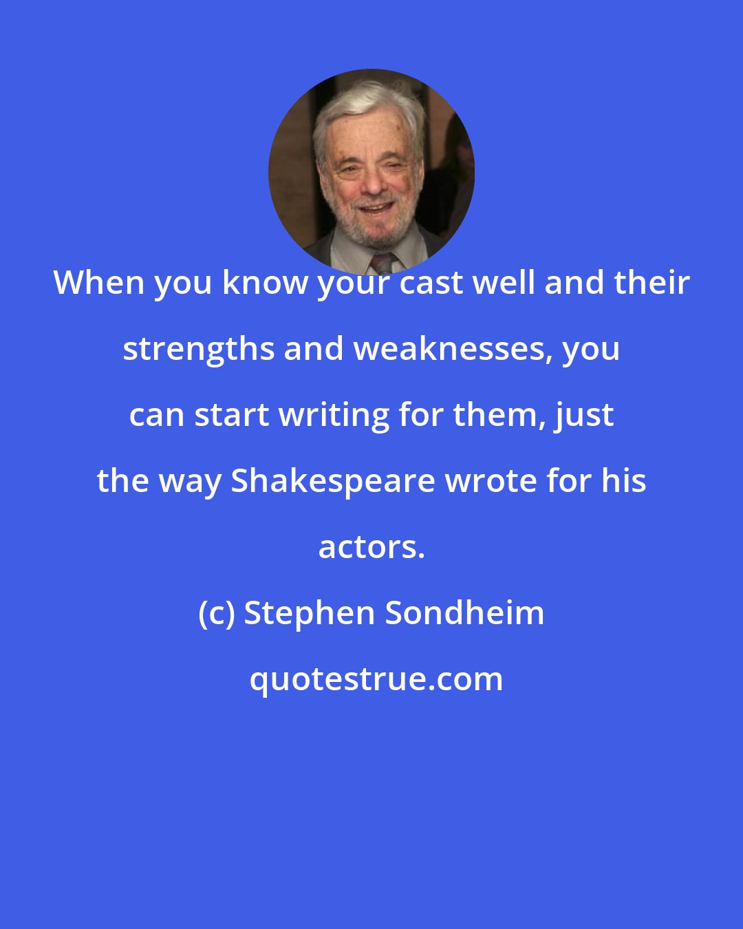 Stephen Sondheim: When you know your cast well and their strengths and weaknesses, you can start writing for them, just the way Shakespeare wrote for his actors.