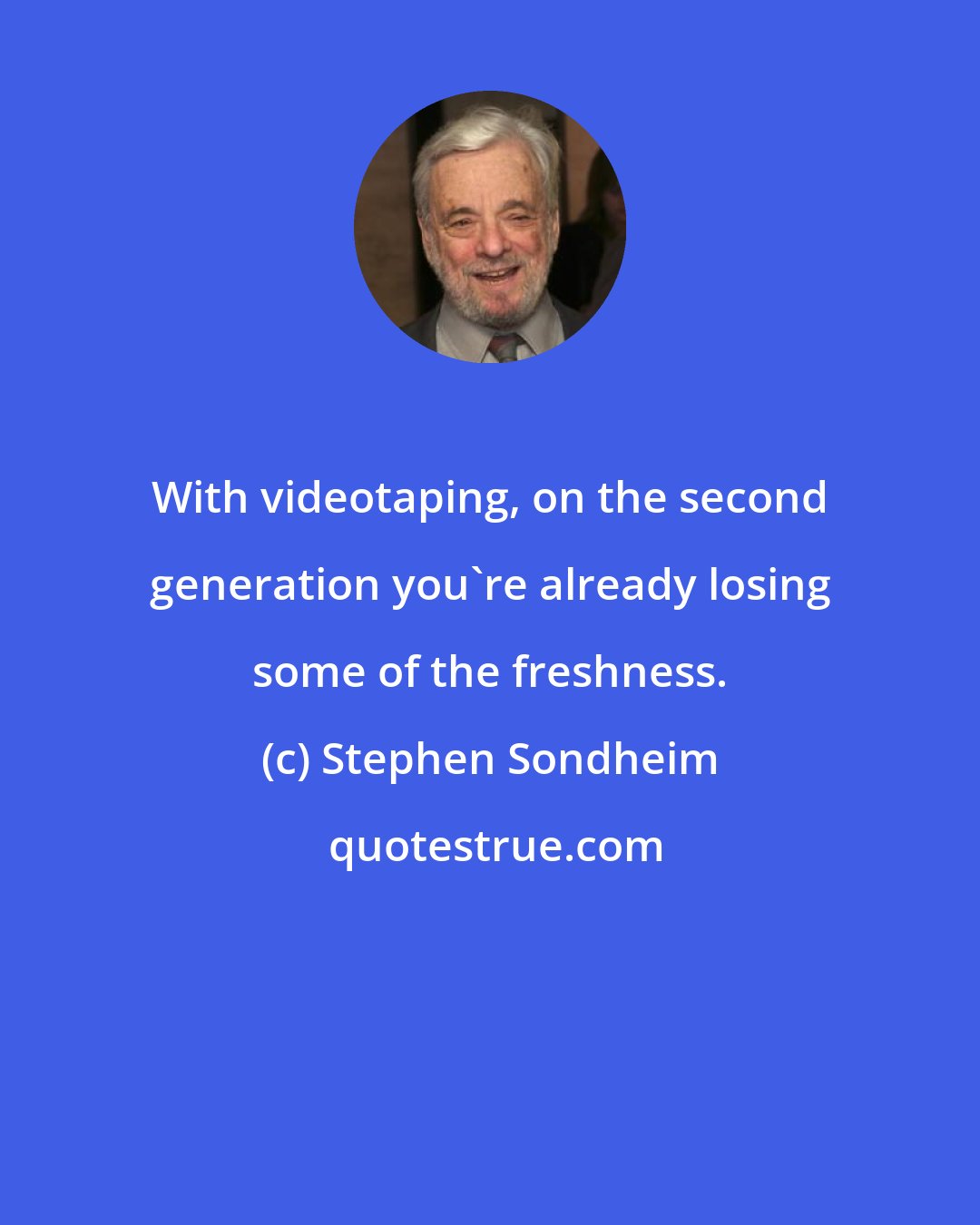 Stephen Sondheim: With videotaping, on the second generation you're already losing some of the freshness.