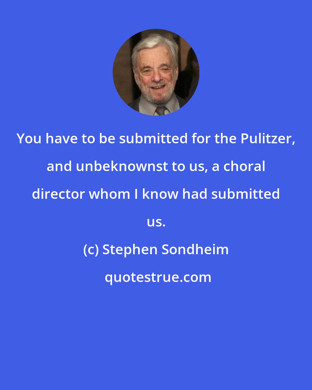 Stephen Sondheim: You have to be submitted for the Pulitzer, and unbeknownst to us, a choral director whom I know had submitted us.