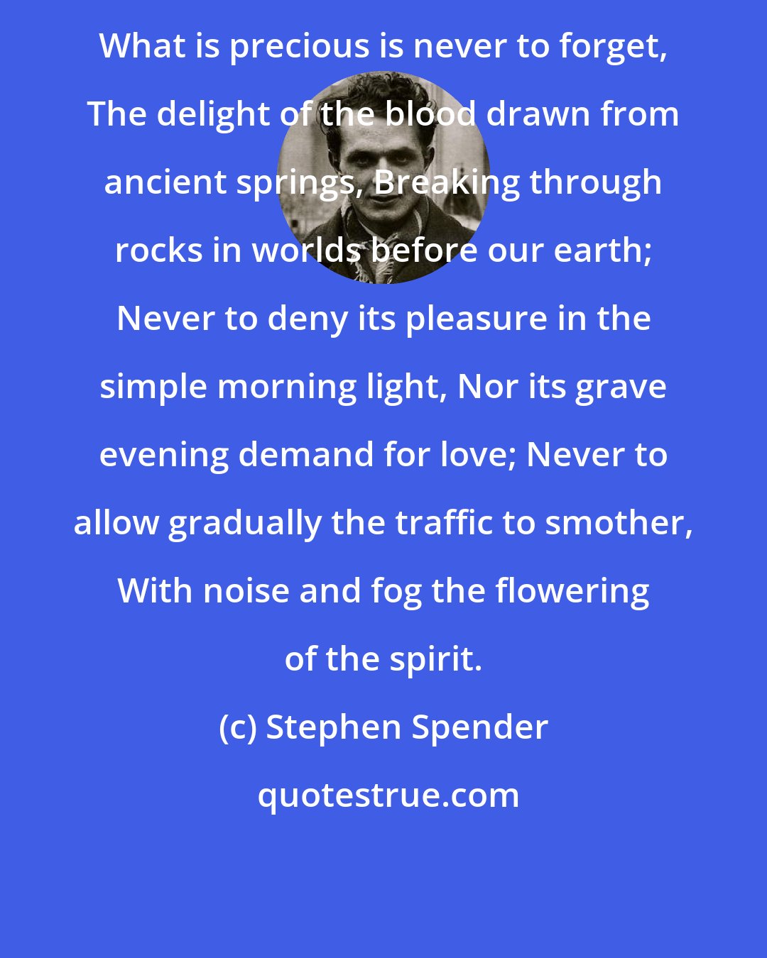 Stephen Spender: What is precious is never to forget, The delight of the blood drawn from ancient springs, Breaking through rocks in worlds before our earth; Never to deny its pleasure in the simple morning light, Nor its grave evening demand for love; Never to allow gradually the traffic to smother, With noise and fog the flowering of the spirit.