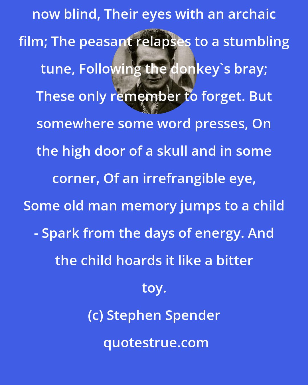 Stephen Spender: All the lessons learned, unlearned; The young, who learned to read, now blind, Their eyes with an archaic film; The peasant relapses to a stumbling tune, Following the donkey's bray; These only remember to forget. But somewhere some word presses, On the high door of a skull and in some corner, Of an irrefrangible eye, Some old man memory jumps to a child - Spark from the days of energy. And the child hoards it like a bitter toy.