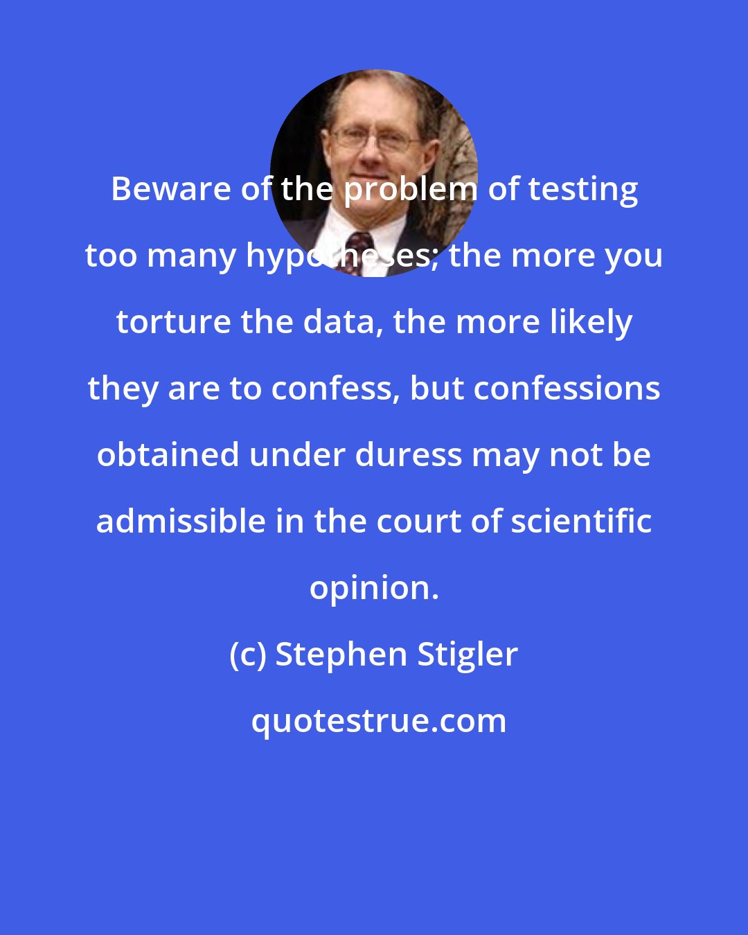 Stephen Stigler: Beware of the problem of testing too many hypotheses; the more you torture the data, the more likely they are to confess, but confessions obtained under duress may not be admissible in the court of scientific opinion.