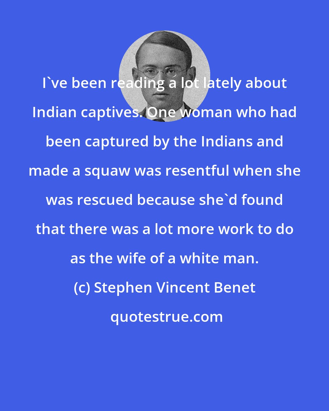 Stephen Vincent Benet: I've been reading a lot lately about Indian captives. One woman who had been captured by the Indians and made a squaw was resentful when she was rescued because she'd found that there was a lot more work to do as the wife of a white man.