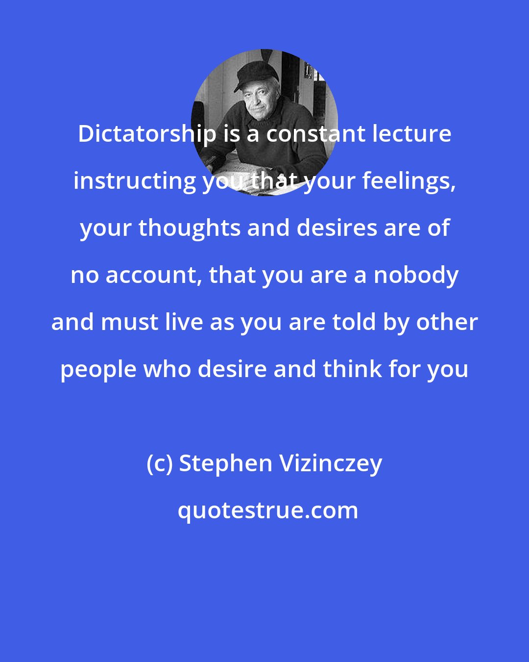 Stephen Vizinczey: Dictatorship is a constant lecture instructing you that your feelings, your thoughts and desires are of no account, that you are a nobody and must live as you are told by other people who desire and think for you