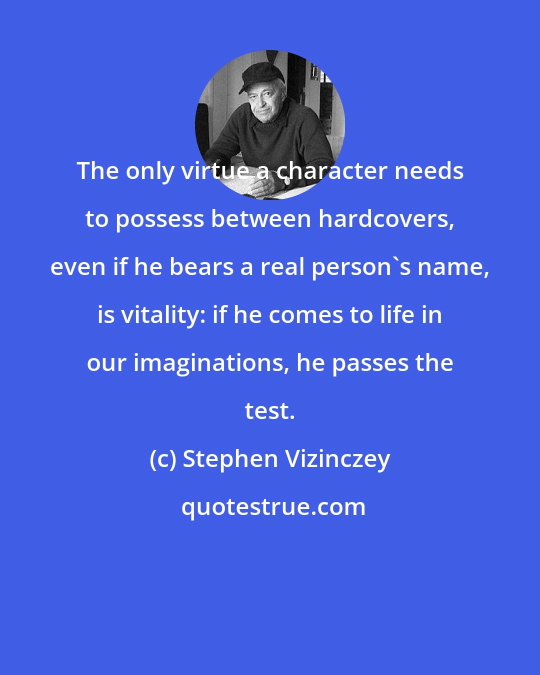 Stephen Vizinczey: The only virtue a character needs to possess between hardcovers, even if he bears a real person's name, is vitality: if he comes to life in our imaginations, he passes the test.