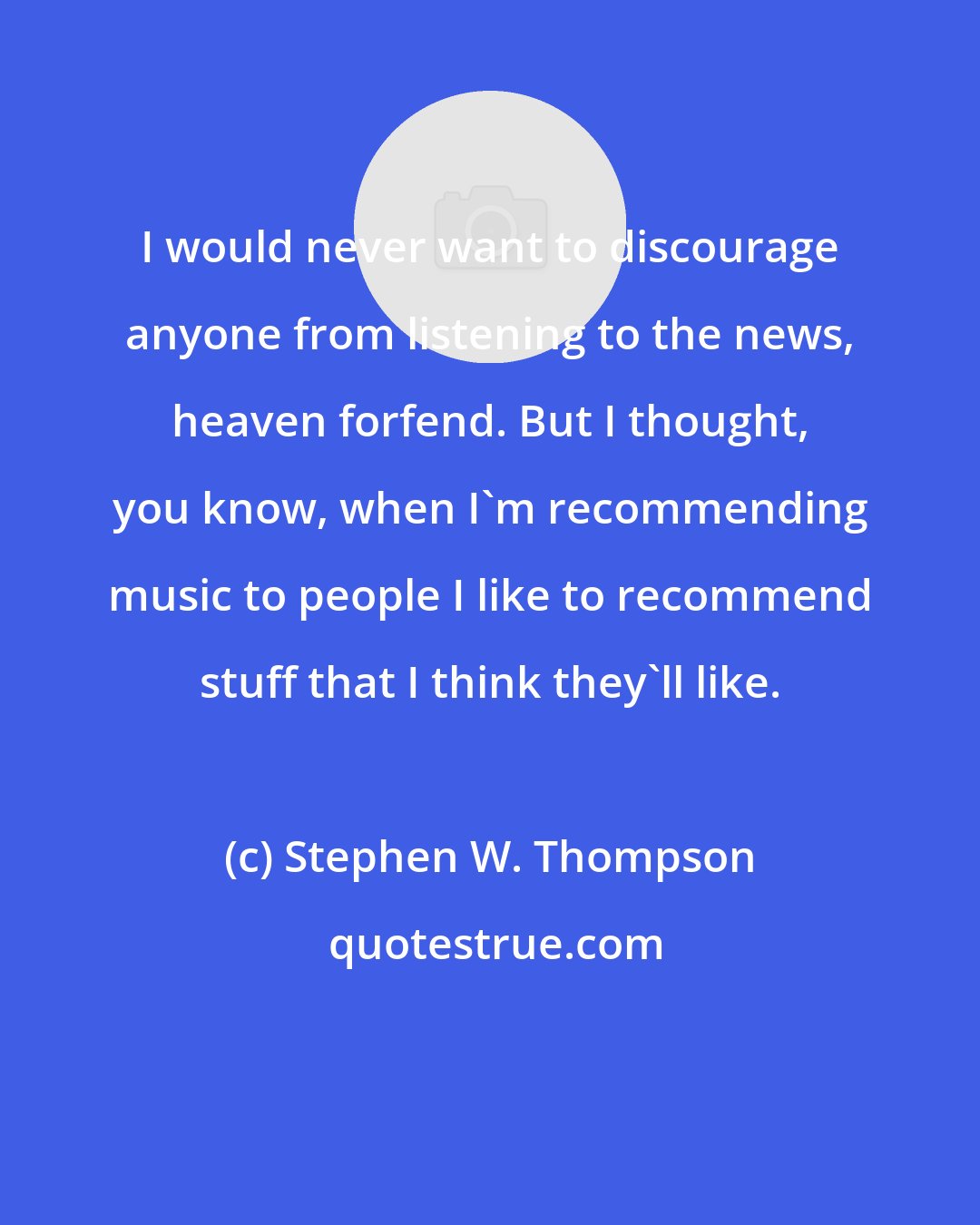 Stephen W. Thompson: I would never want to discourage anyone from listening to the news, heaven forfend. But I thought, you know, when I'm recommending music to people I like to recommend stuff that I think they'll like.