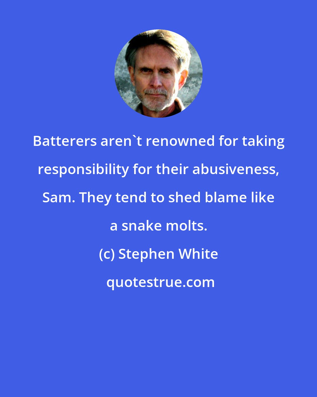 Stephen White: Batterers aren't renowned for taking responsibility for their abusiveness, Sam. They tend to shed blame like a snake molts.