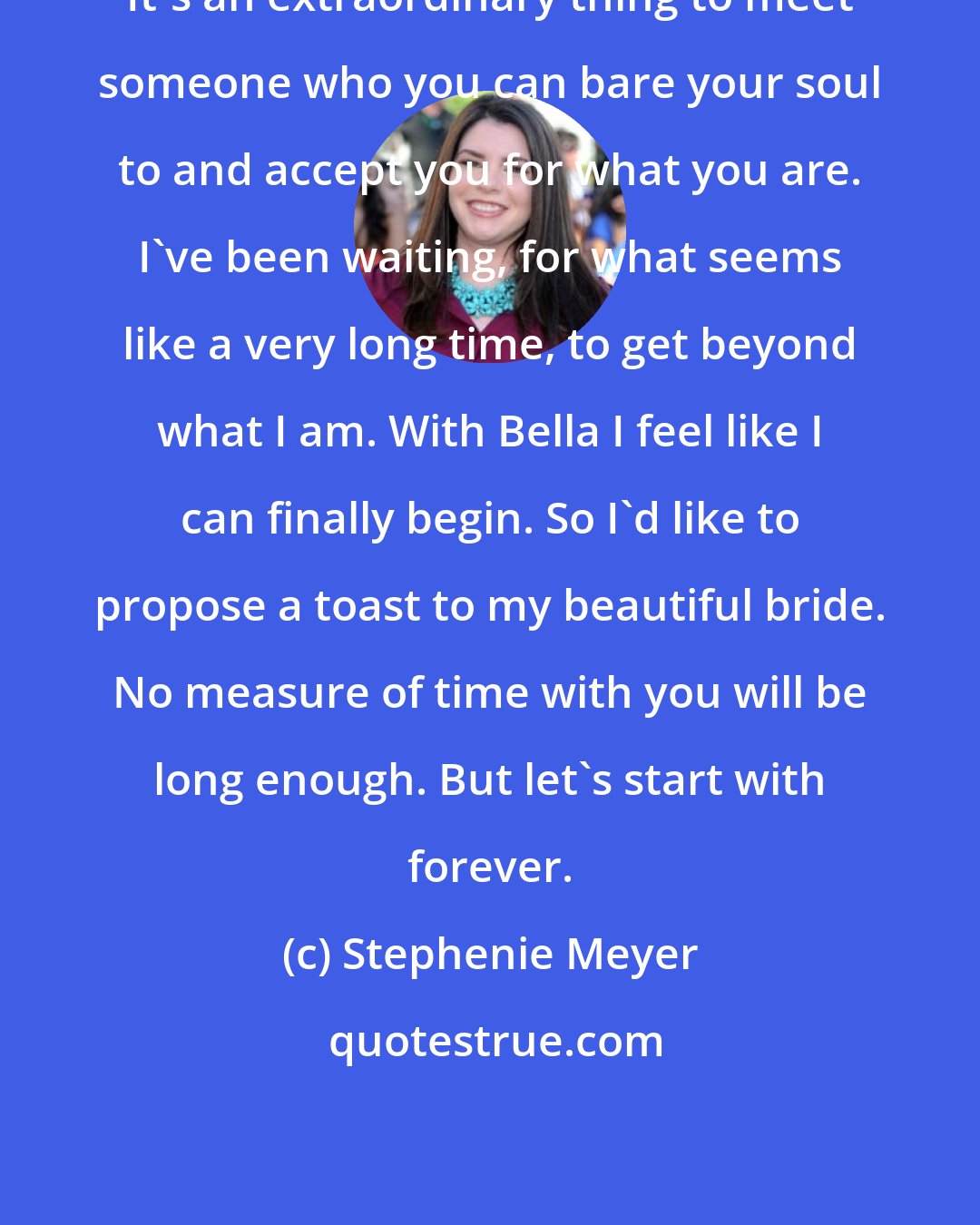 Stephenie Meyer: It's an extraordinary thing to meet someone who you can bare your soul to and accept you for what you are. I've been waiting, for what seems like a very long time, to get beyond what I am. With Bella I feel like I can finally begin. So I'd like to propose a toast to my beautiful bride. No measure of time with you will be long enough. But let's start with forever.