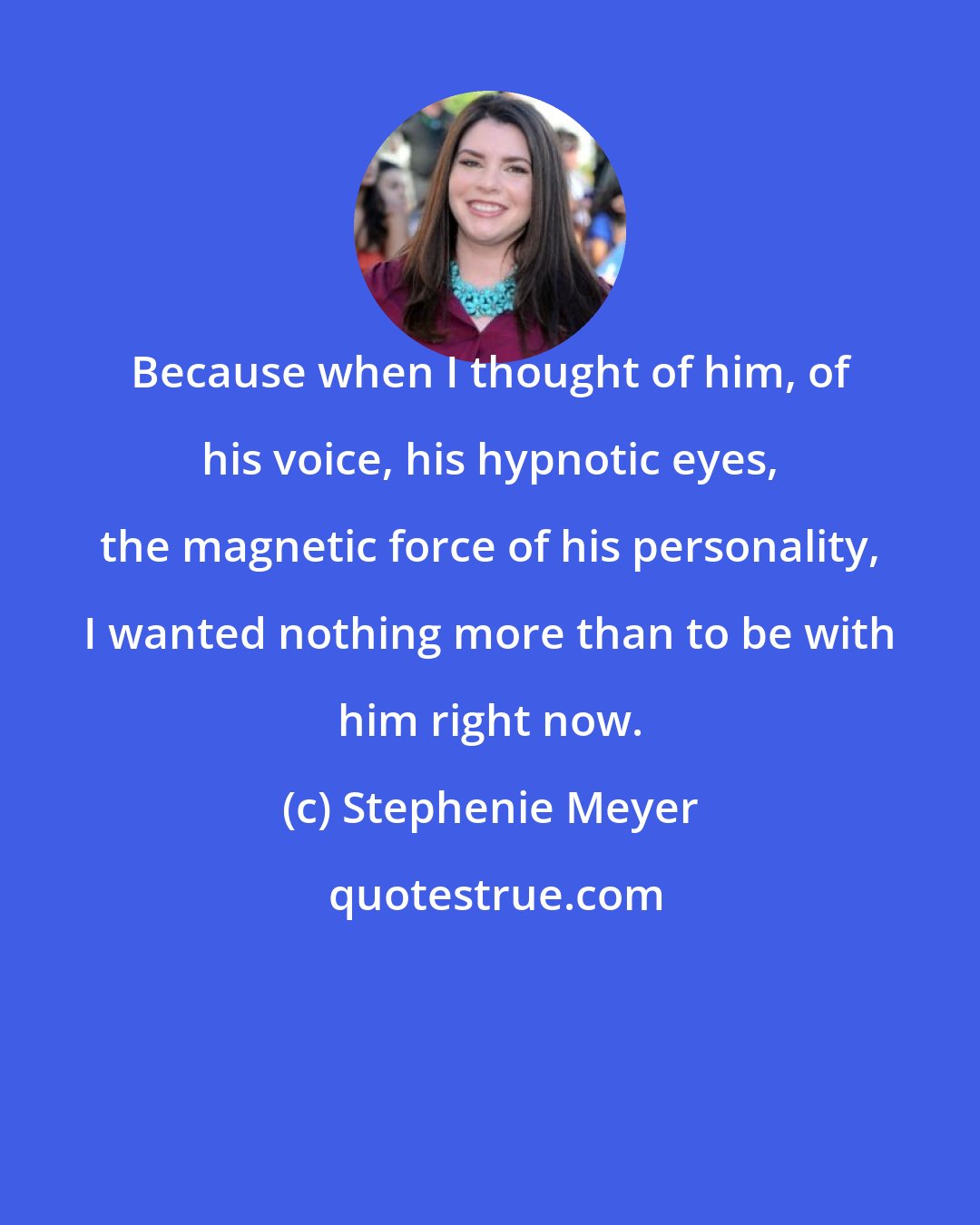 Stephenie Meyer: Because when I thought of him, of his voice, his hypnotic eyes, the magnetic force of his personality, I wanted nothing more than to be with him right now.