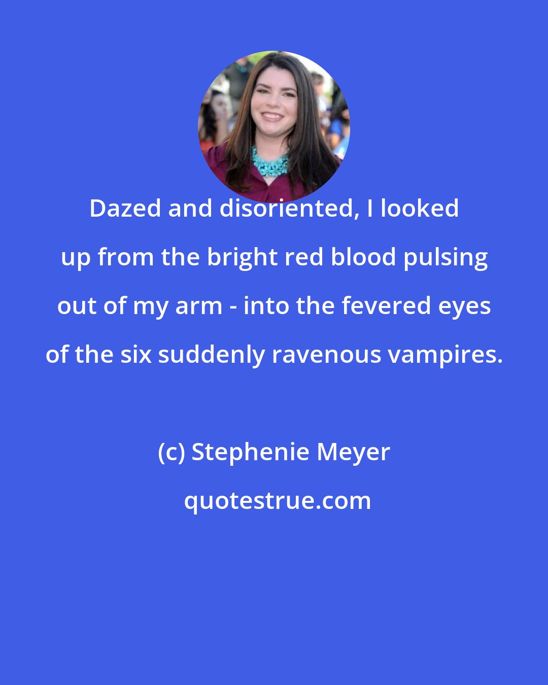 Stephenie Meyer: Dazed and disoriented, I looked up from the bright red blood pulsing out of my arm - into the fevered eyes of the six suddenly ravenous vampires.