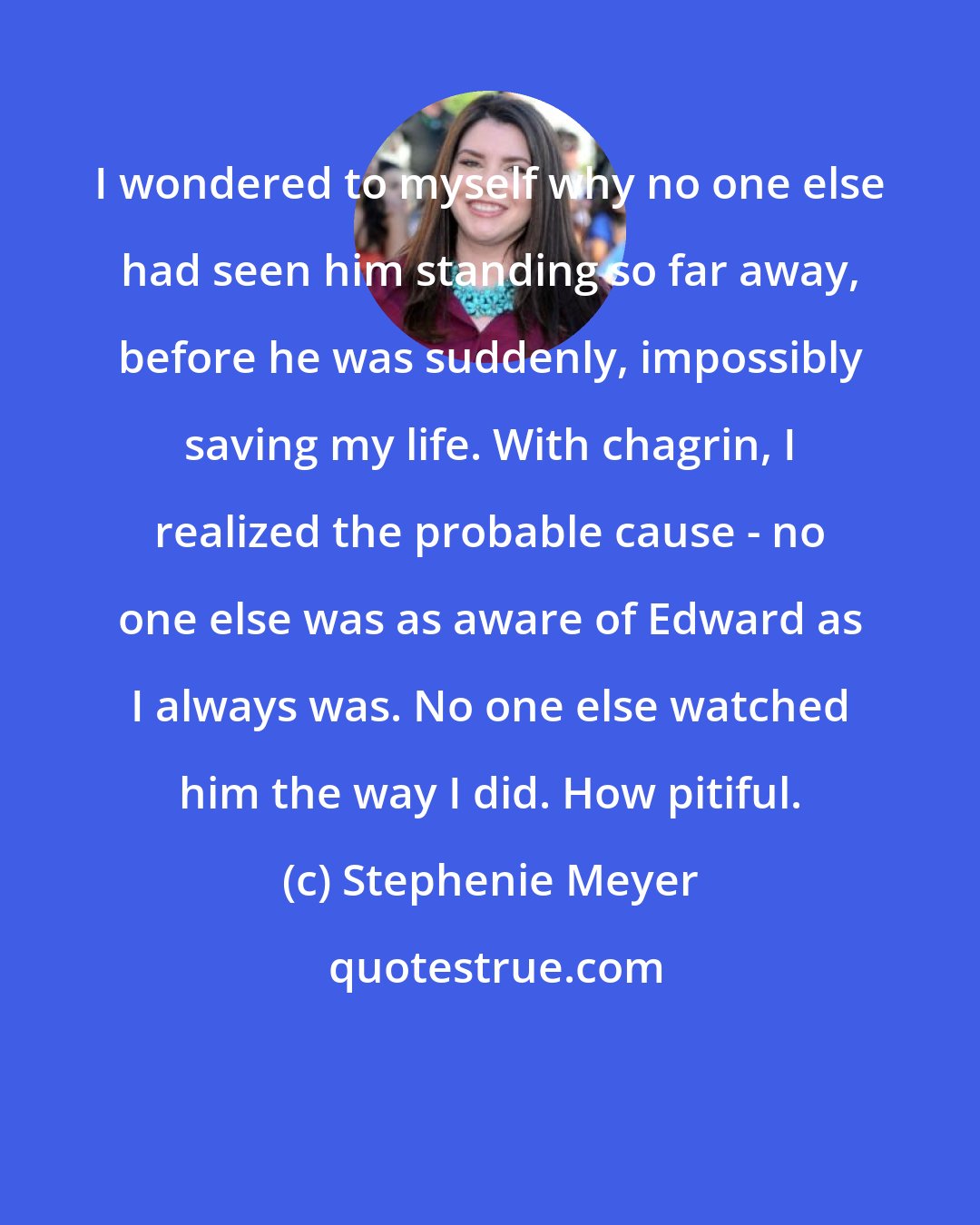 Stephenie Meyer: I wondered to myself why no one else had seen him standing so far away, before he was suddenly, impossibly saving my life. With chagrin, I realized the probable cause - no one else was as aware of Edward as I always was. No one else watched him the way I did. How pitiful.