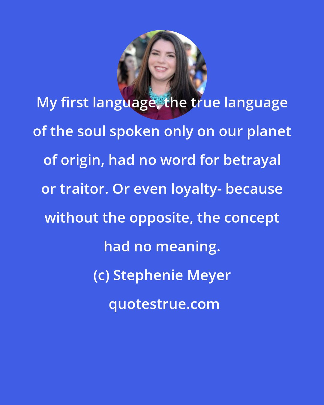 Stephenie Meyer: My first language, the true language of the soul spoken only on our planet of origin, had no word for betrayal or traitor. Or even loyalty- because without the opposite, the concept had no meaning.