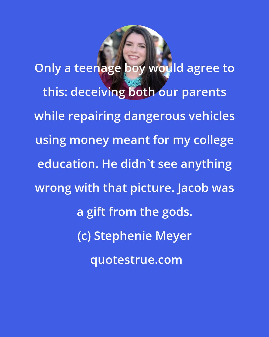 Stephenie Meyer: Only a teenage boy would agree to this: deceiving both our parents while repairing dangerous vehicles using money meant for my college education. He didn't see anything wrong with that picture. Jacob was a gift from the gods.