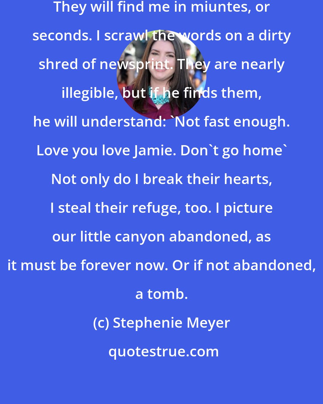 Stephenie Meyer: I can hear them on the floor below. They will find me in miuntes, or seconds. I scrawl the words on a dirty shred of newsprint. They are nearly illegible, but if he finds them, he will understand: 'Not fast enough. Love you love Jamie. Don't go home' Not only do I break their hearts, I steal their refuge, too. I picture our little canyon abandoned, as it must be forever now. Or if not abandoned, a tomb.