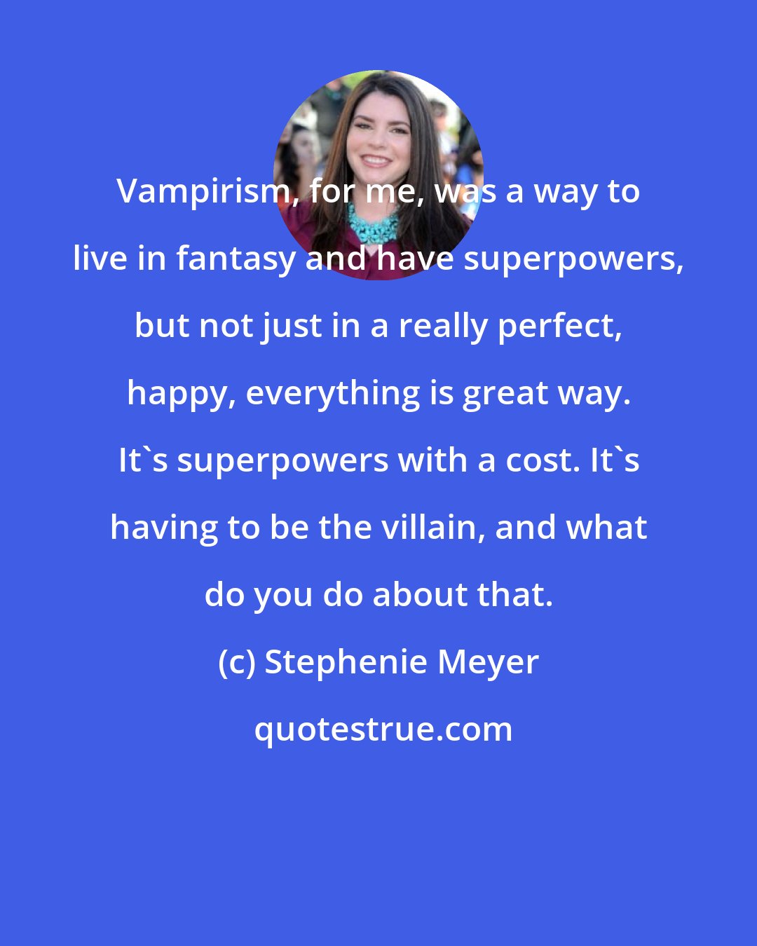 Stephenie Meyer: Vampirism, for me, was a way to live in fantasy and have superpowers, but not just in a really perfect, happy, everything is great way. It's superpowers with a cost. It's having to be the villain, and what do you do about that.