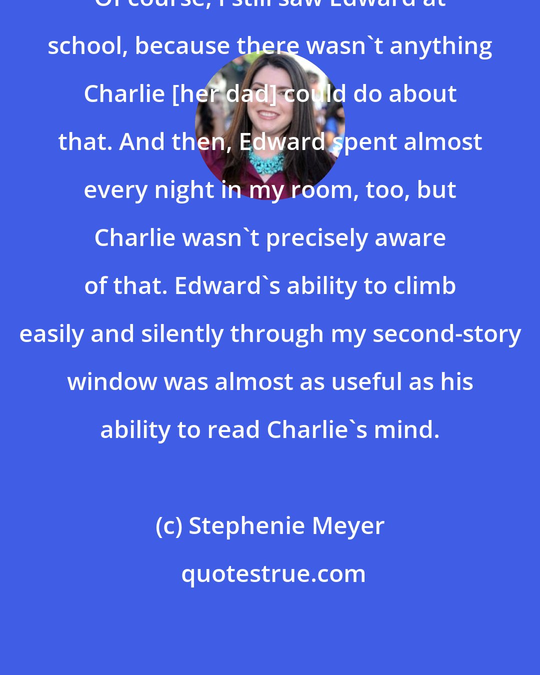 Stephenie Meyer: Of course, I still saw Edward at school, because there wasn't anything Charlie [her dad] could do about that. And then, Edward spent almost every night in my room, too, but Charlie wasn't precisely aware of that. Edward's ability to climb easily and silently through my second-story window was almost as useful as his ability to read Charlie's mind.