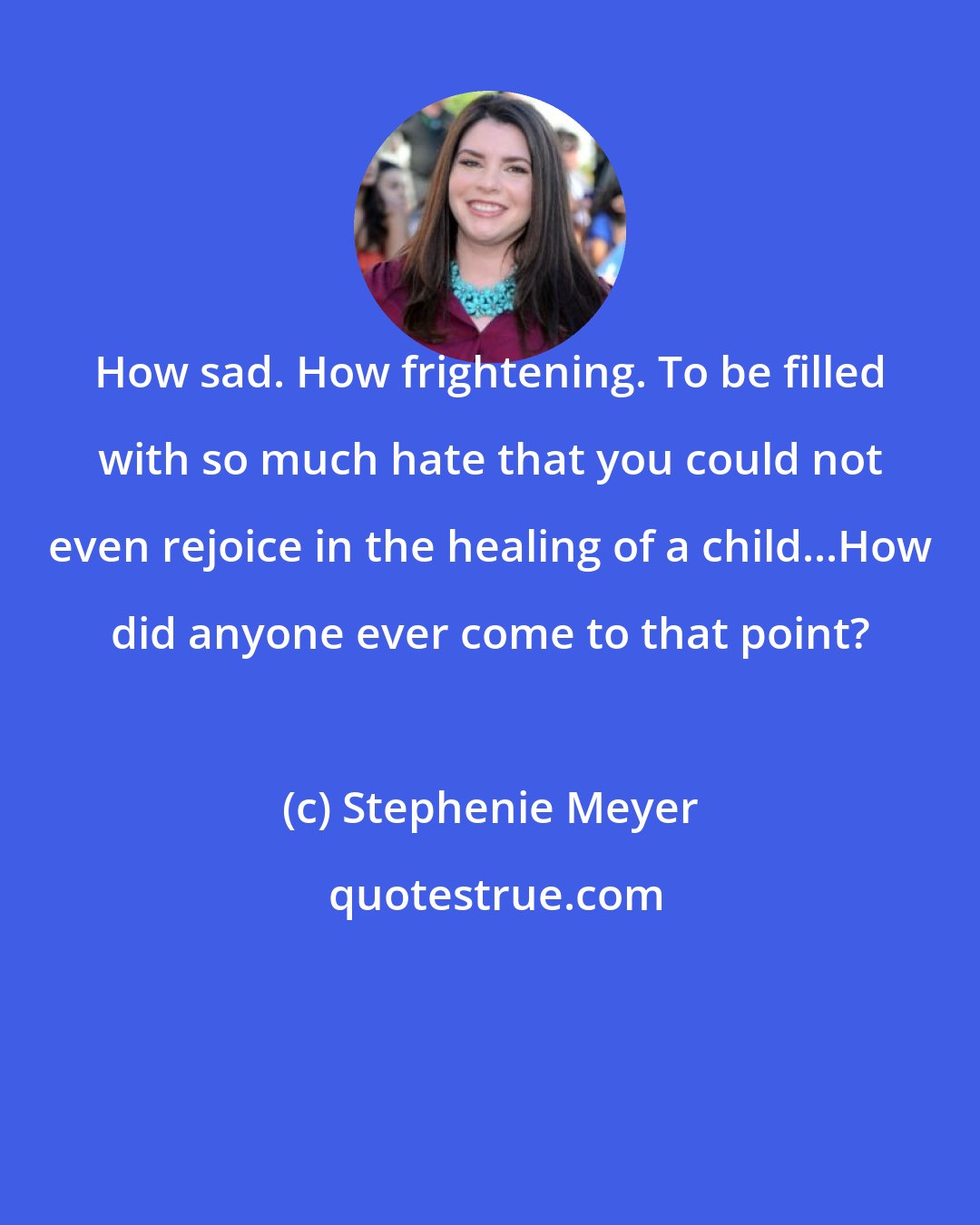 Stephenie Meyer: How sad. How frightening. To be filled with so much hate that you could not even rejoice in the healing of a child...How did anyone ever come to that point?