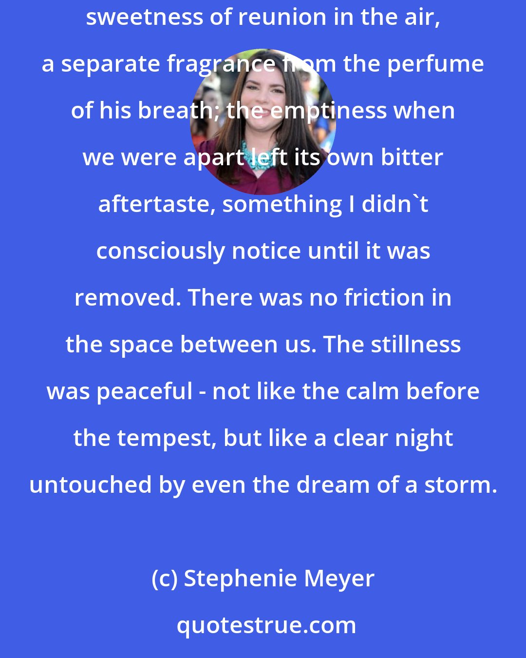 Stephenie Meyer: I tensed, waiting for the fury - both his and mine - but it was only quiet and calm in the darkness of his room. I could almost taste the sweetness of reunion in the air, a separate fragrance from the perfume of his breath; the emptiness when we were apart left its own bitter aftertaste, something I didn't consciously notice until it was removed. There was no friction in the space between us. The stillness was peaceful - not like the calm before the tempest, but like a clear night untouched by even the dream of a storm.