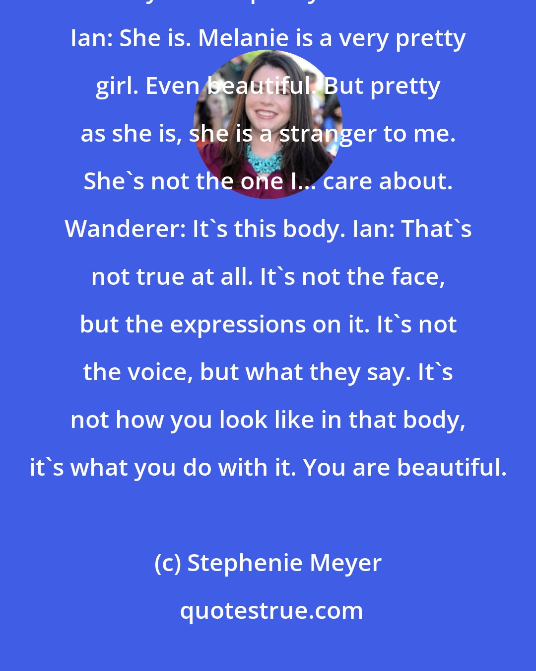 Stephenie Meyer: Wanderer: You don't really feel that way about me you know. It's this body... she's pretty isn't she? Ian: She is. Melanie is a very pretty girl. Even beautiful. But pretty as she is, she is a stranger to me. She's not the one I... care about. Wanderer: It's this body. Ian: That's not true at all. It's not the face, but the expressions on it. It's not the voice, but what they say. It's not how you look like in that body, it's what you do with it. You are beautiful.