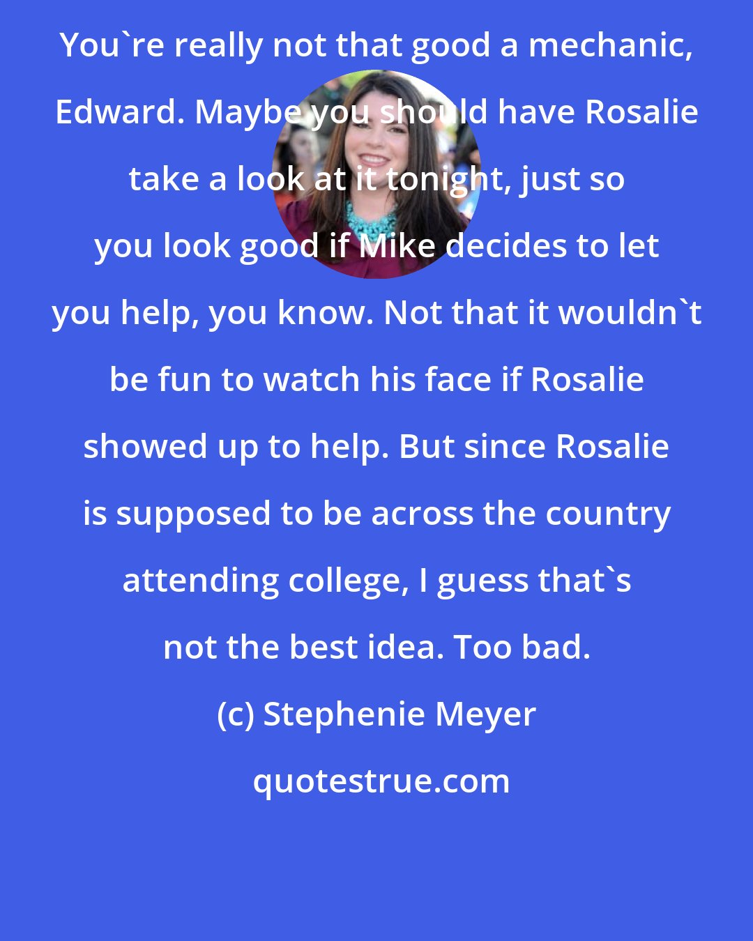 Stephenie Meyer: You're really not that good a mechanic, Edward. Maybe you should have Rosalie take a look at it tonight, just so you look good if Mike decides to let you help, you know. Not that it wouldn't be fun to watch his face if Rosalie showed up to help. But since Rosalie is supposed to be across the country attending college, I guess that's not the best idea. Too bad.