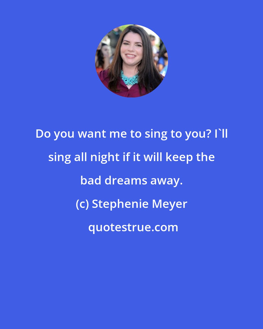 Stephenie Meyer: Do you want me to sing to you? I'll sing all night if it will keep the bad dreams away.