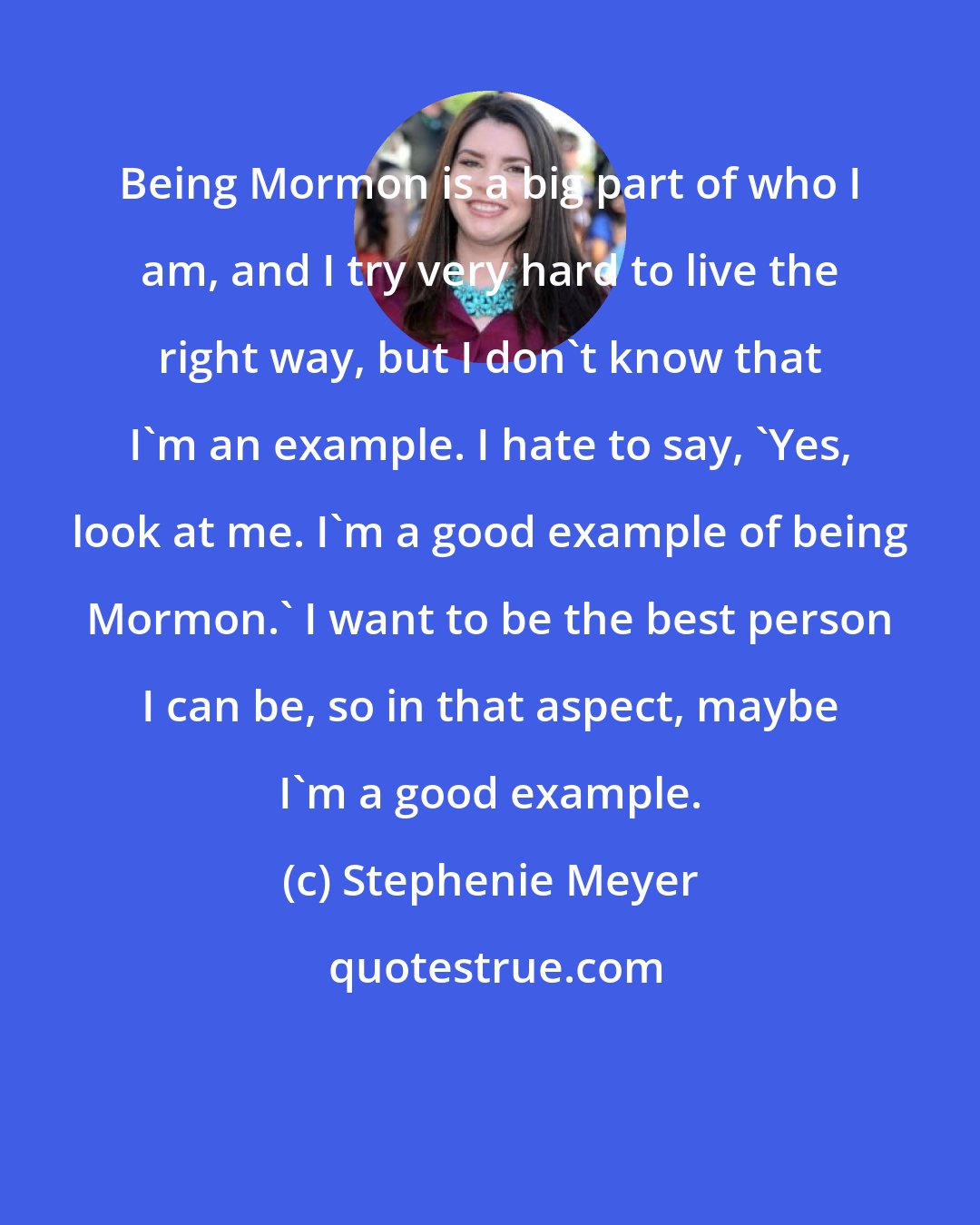 Stephenie Meyer: Being Mormon is a big part of who I am, and I try very hard to live the right way, but I don't know that I'm an example. I hate to say, 'Yes, look at me. I'm a good example of being Mormon.' I want to be the best person I can be, so in that aspect, maybe I'm a good example.