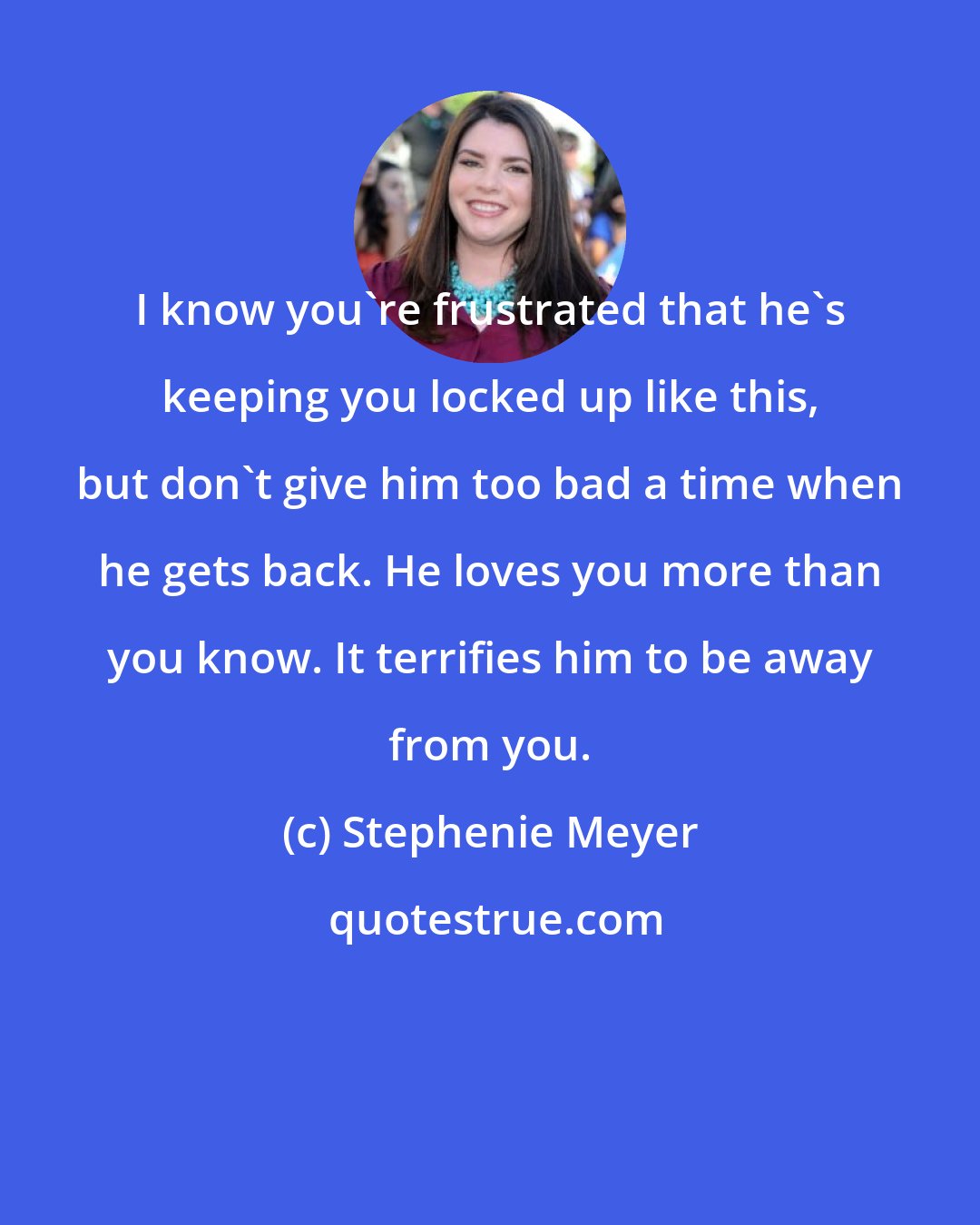 Stephenie Meyer: I know you're frustrated that he's keeping you locked up like this, but don't give him too bad a time when he gets back. He loves you more than you know. It terrifies him to be away from you.