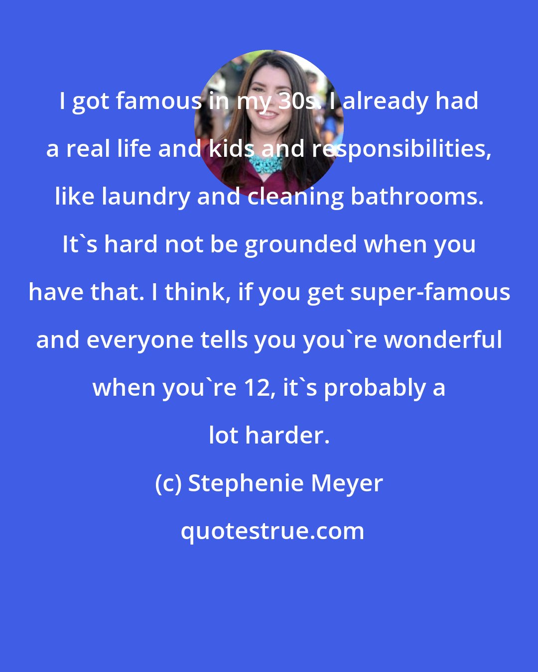 Stephenie Meyer: I got famous in my 30s. I already had a real life and kids and responsibilities, like laundry and cleaning bathrooms. It's hard not be grounded when you have that. I think, if you get super-famous and everyone tells you you're wonderful when you're 12, it's probably a lot harder.