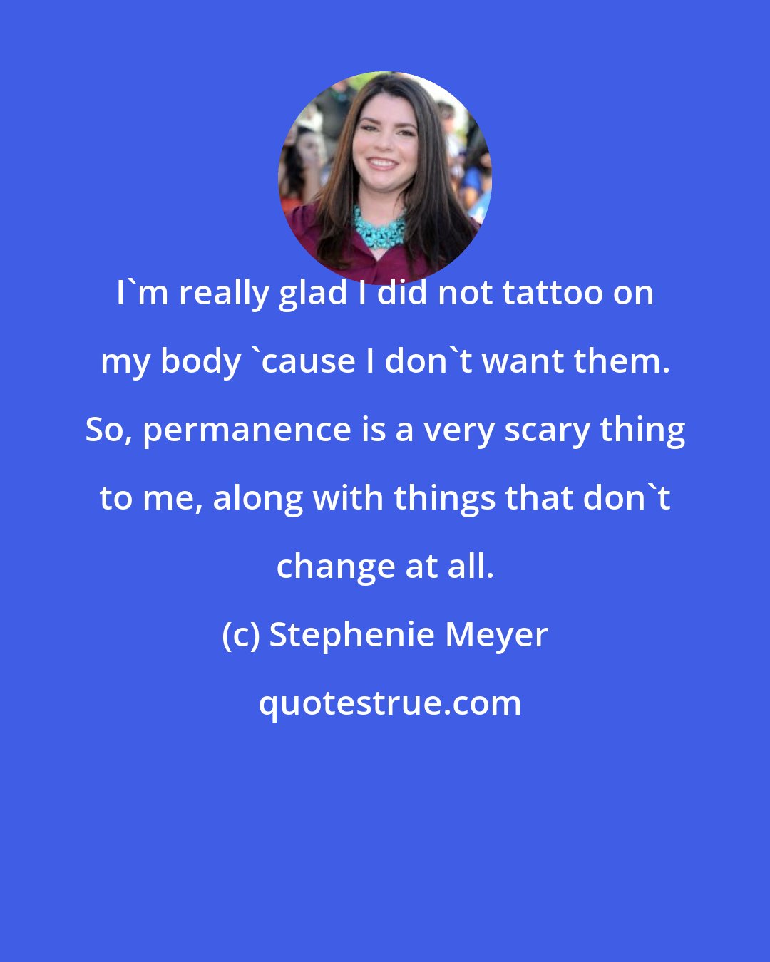 Stephenie Meyer: I'm really glad I did not tattoo on my body 'cause I don't want them. So, permanence is a very scary thing to me, along with things that don't change at all.
