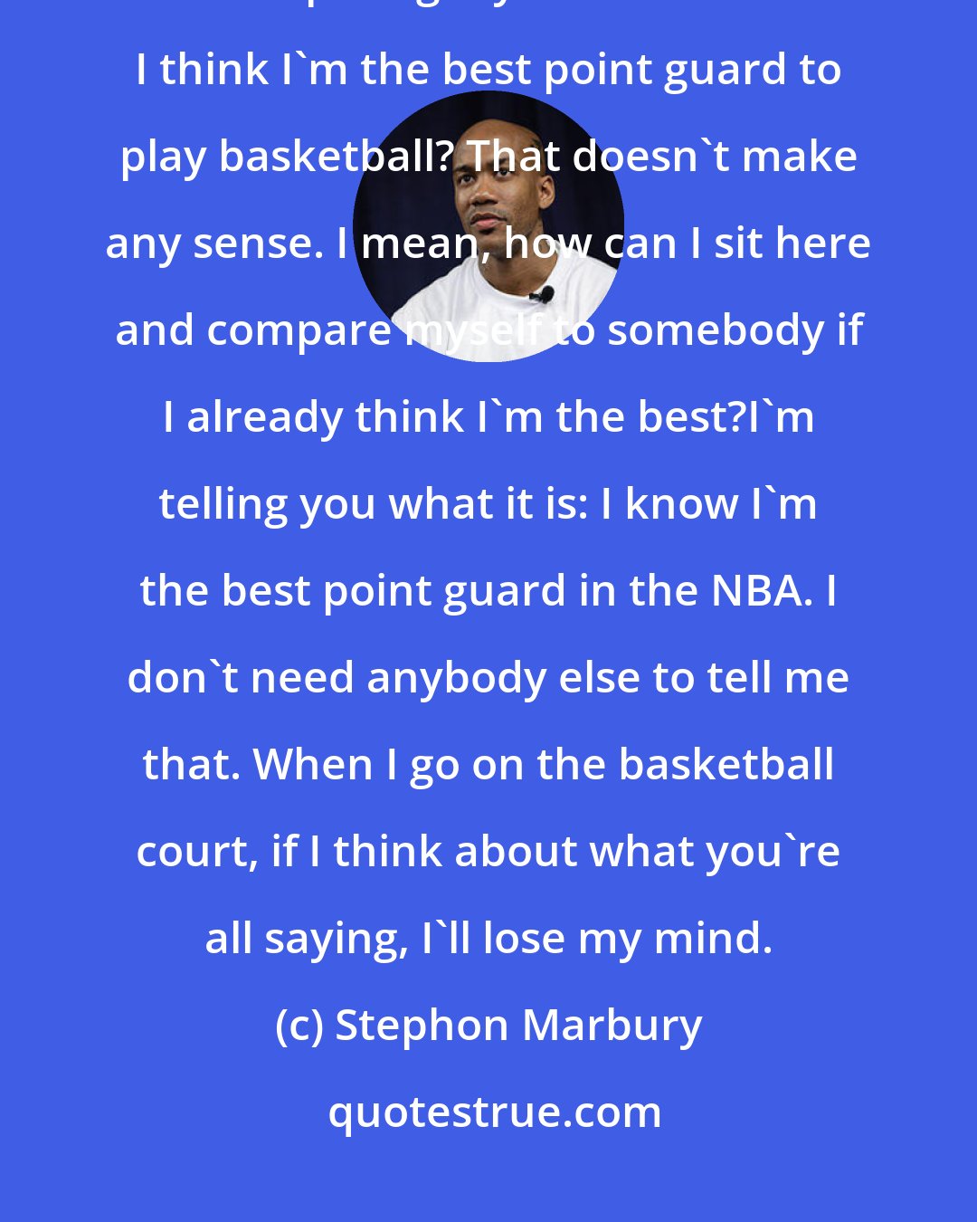 Stephon Marbury: Don't get me wrong - I love Jason Kidd. He's a great point guard (But) how am I comparing myself to him when I think I'm the best point guard to play basketball? That doesn't make any sense. I mean, how can I sit here and compare myself to somebody if I already think I'm the best?I'm telling you what it is: I know I'm the best point guard in the NBA. I don't need anybody else to tell me that. When I go on the basketball court, if I think about what you're all saying, I'll lose my mind.