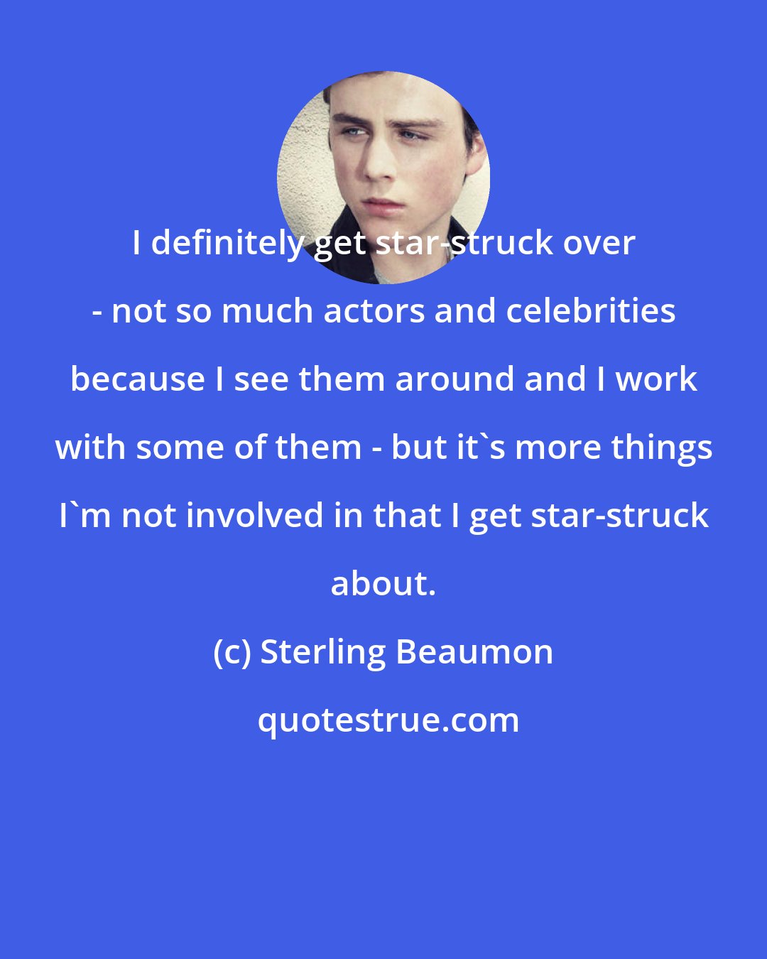 Sterling Beaumon: I definitely get star-struck over - not so much actors and celebrities because I see them around and I work with some of them - but it's more things I'm not involved in that I get star-struck about.