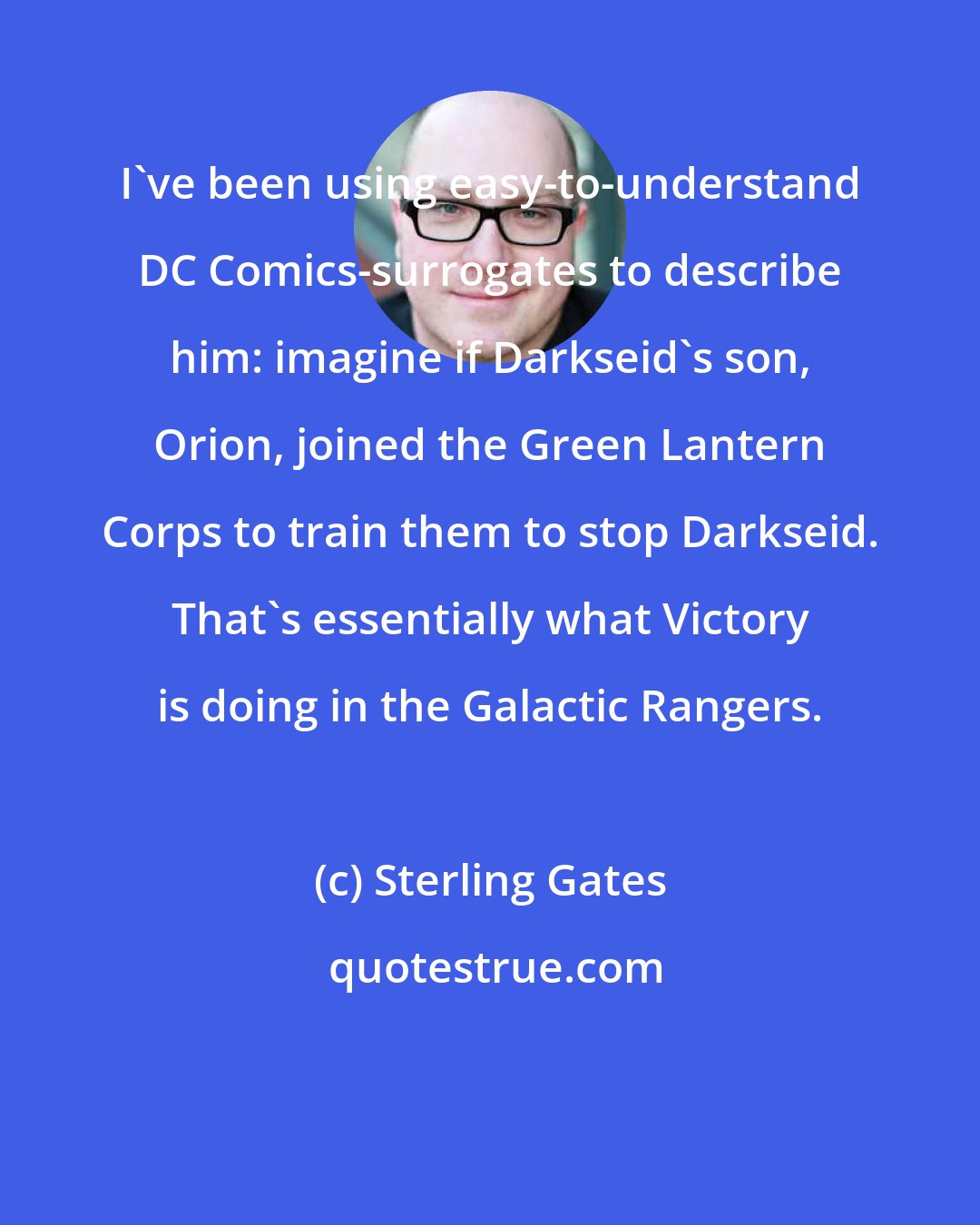 Sterling Gates: I've been using easy-to-understand DC Comics-surrogates to describe him: imagine if Darkseid's son, Orion, joined the Green Lantern Corps to train them to stop Darkseid. That's essentially what Victory is doing in the Galactic Rangers.