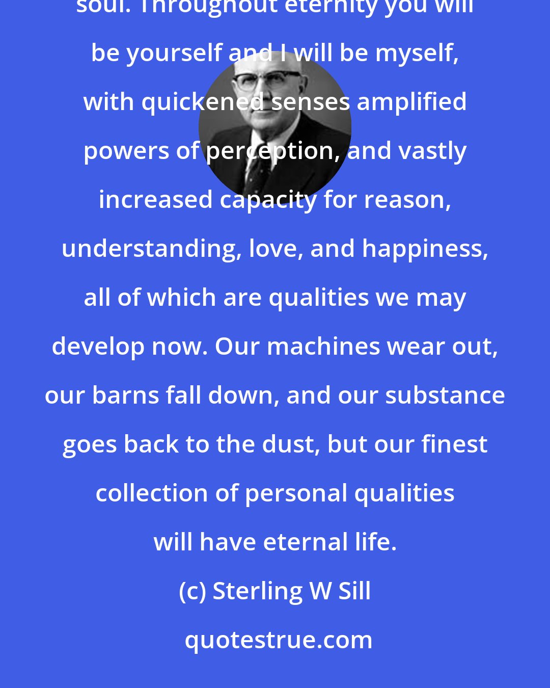 Sterling W Sill: The greatest of all our human concepts is the immortality of the personality and the eternal glory of the human soul. Throughout eternity you will be yourself and I will be myself, with quickened senses amplified powers of perception, and vastly increased capacity for reason, understanding, love, and happiness, all of which are qualities we may develop now. Our machines wear out, our barns fall down, and our substance goes back to the dust, but our finest collection of personal qualities will have eternal life.