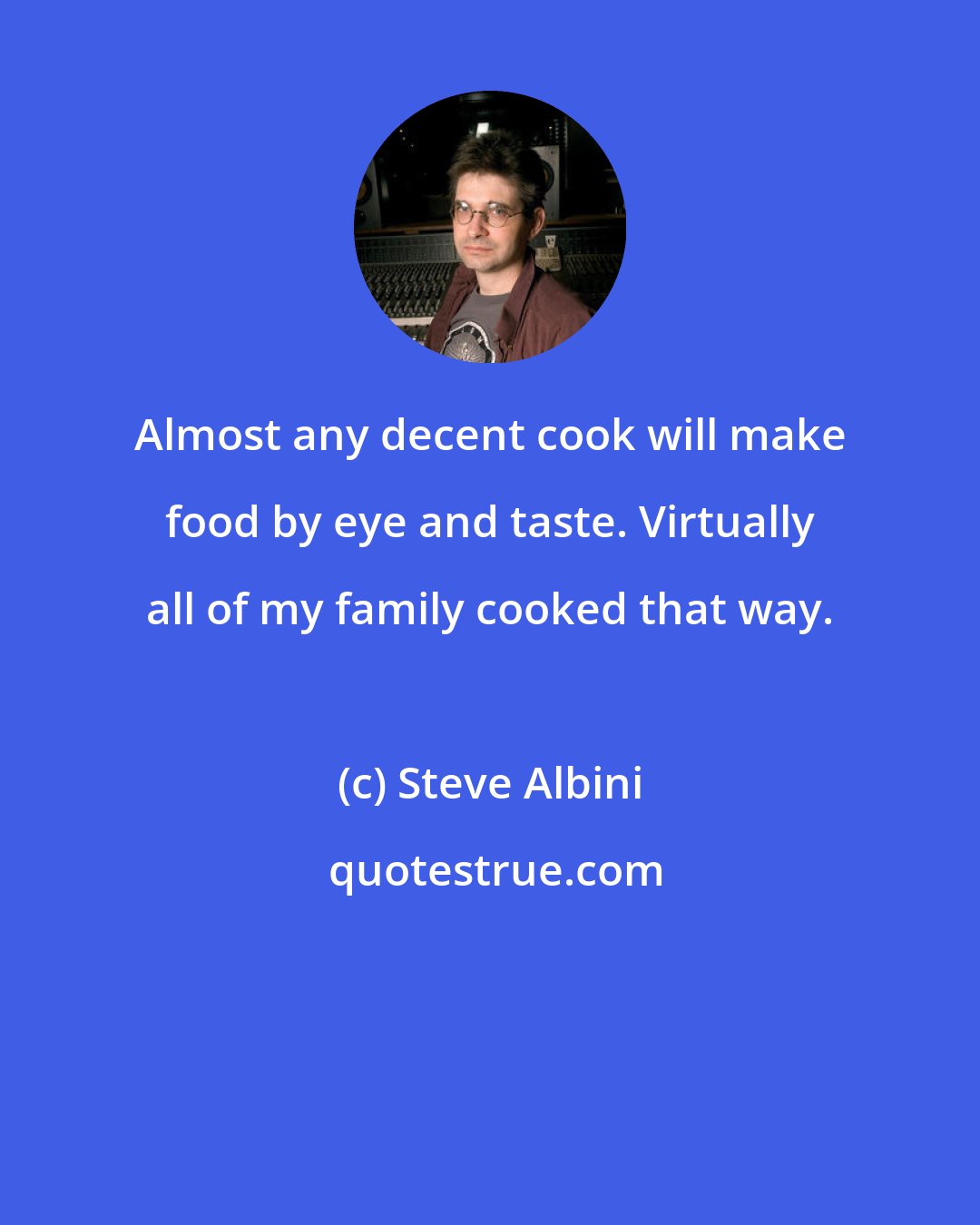 Steve Albini: Almost any decent cook will make food by eye and taste. Virtually all of my family cooked that way.