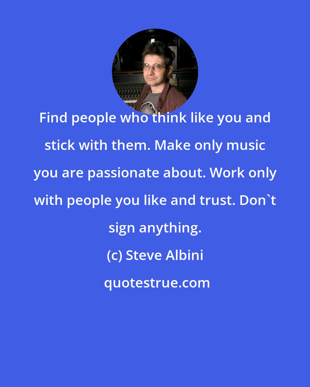 Steve Albini: Find people who think like you and stick with them. Make only music you are passionate about. Work only with people you like and trust. Don't sign anything.