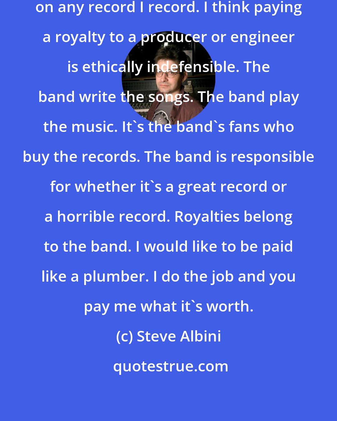 Steve Albini: I do not want and will not take a royalty on any record I record. I think paying a royalty to a producer or engineer is ethically indefensible. The band write the songs. The band play the music. It's the band's fans who buy the records. The band is responsible for whether it's a great record or a horrible record. Royalties belong to the band. I would like to be paid like a plumber. I do the job and you pay me what it's worth.