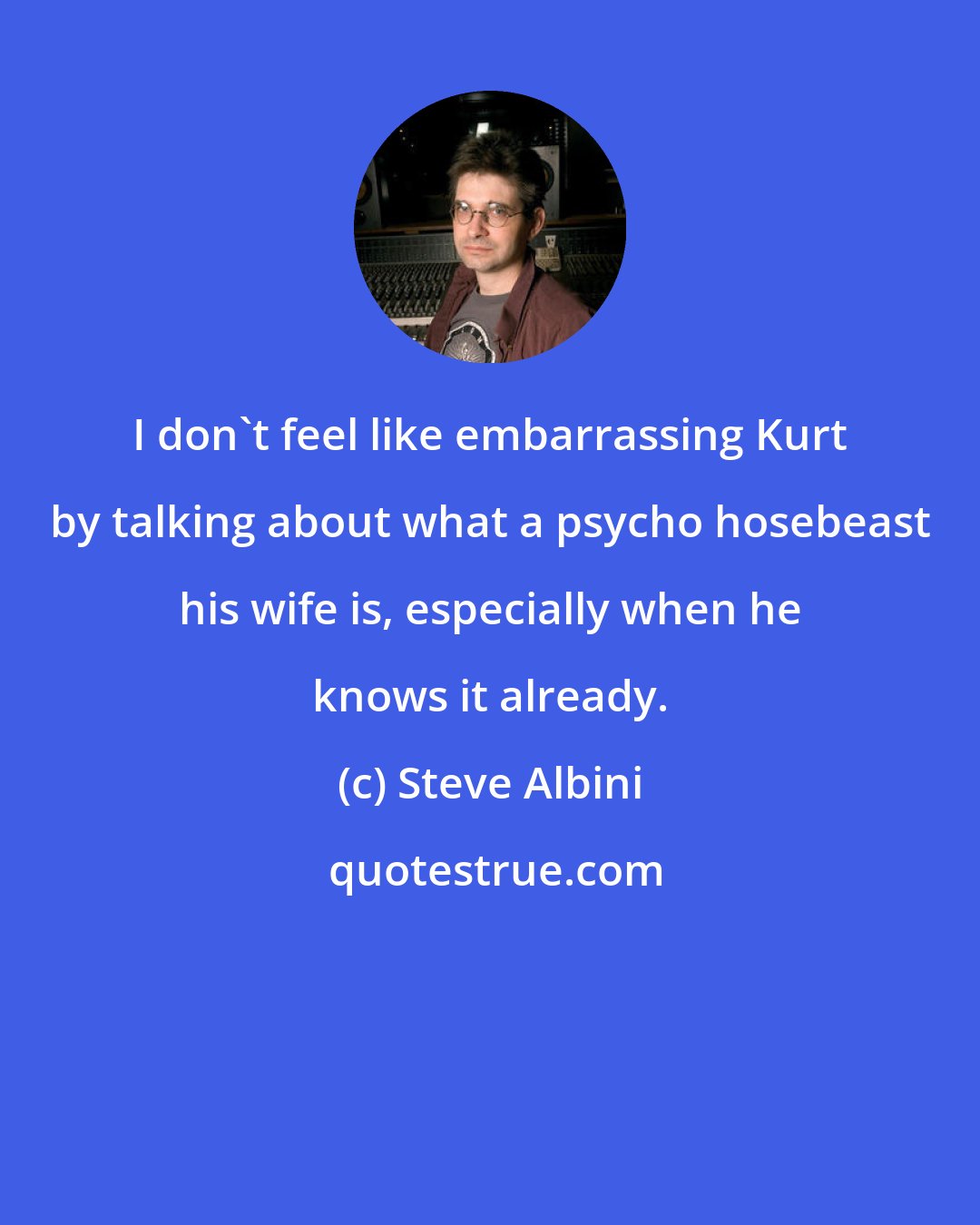 Steve Albini: I don't feel like embarrassing Kurt by talking about what a psycho hosebeast his wife is, especially when he knows it already.