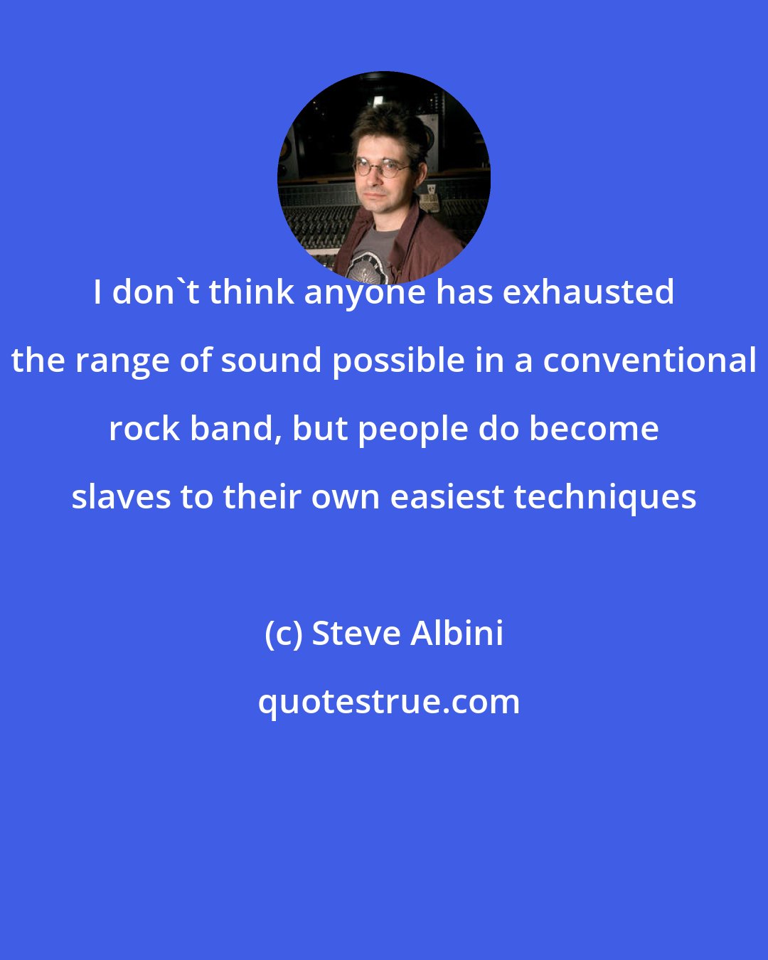 Steve Albini: I don't think anyone has exhausted the range of sound possible in a conventional rock band, but people do become slaves to their own easiest techniques