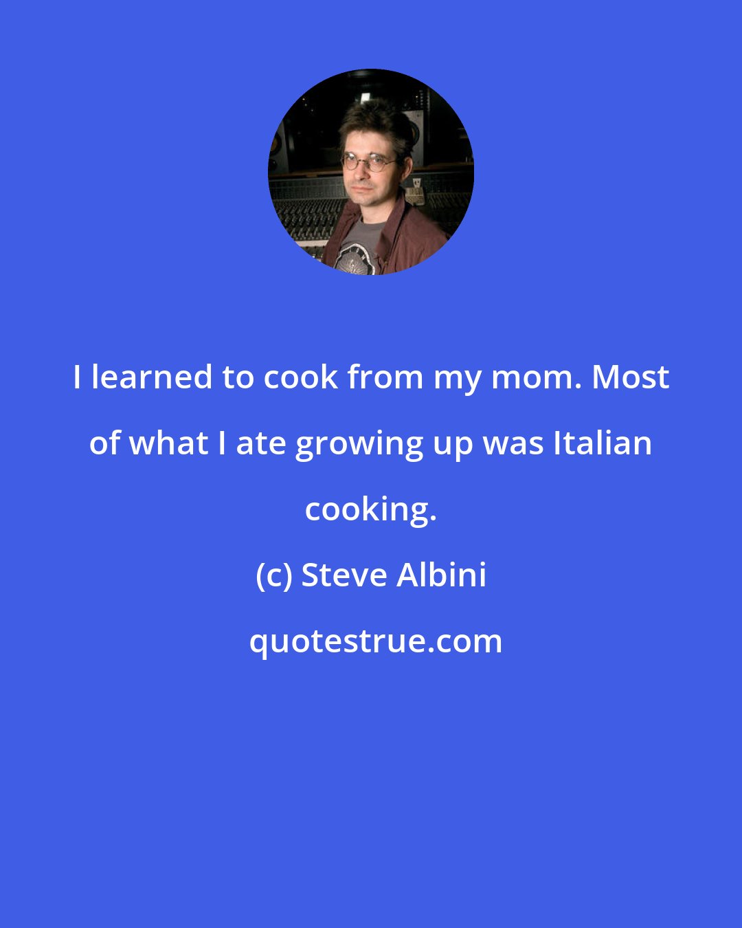 Steve Albini: I learned to cook from my mom. Most of what I ate growing up was Italian cooking.