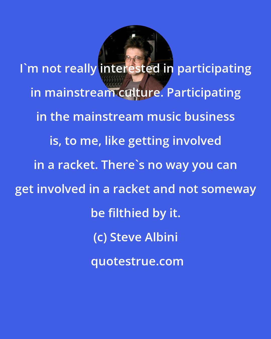 Steve Albini: I'm not really interested in participating in mainstream culture. Participating in the mainstream music business is, to me, like getting involved in a racket. There's no way you can get involved in a racket and not someway be filthied by it.