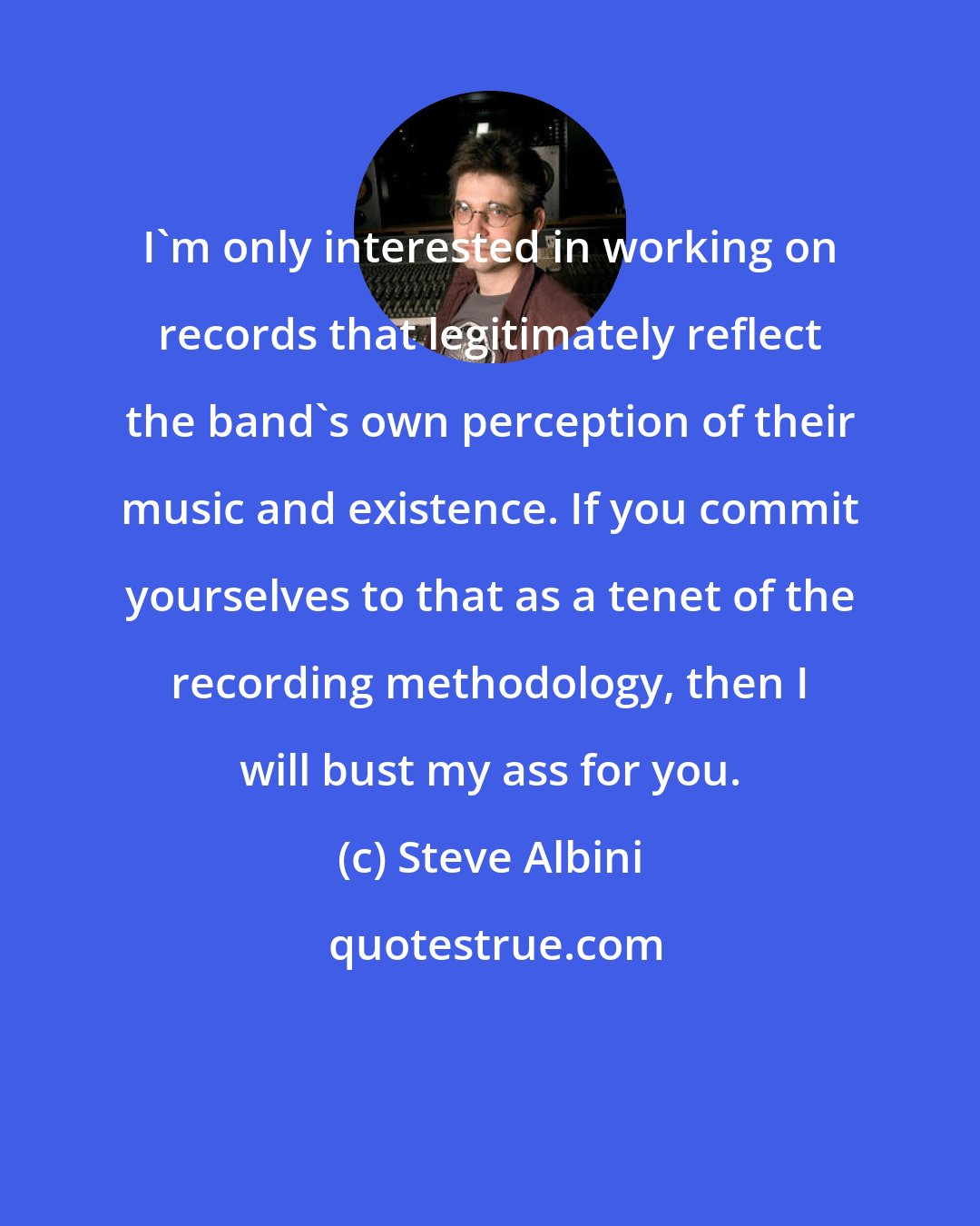 Steve Albini: I'm only interested in working on records that legitimately reflect the band's own perception of their music and existence. If you commit yourselves to that as a tenet of the recording methodology, then I will bust my ass for you.