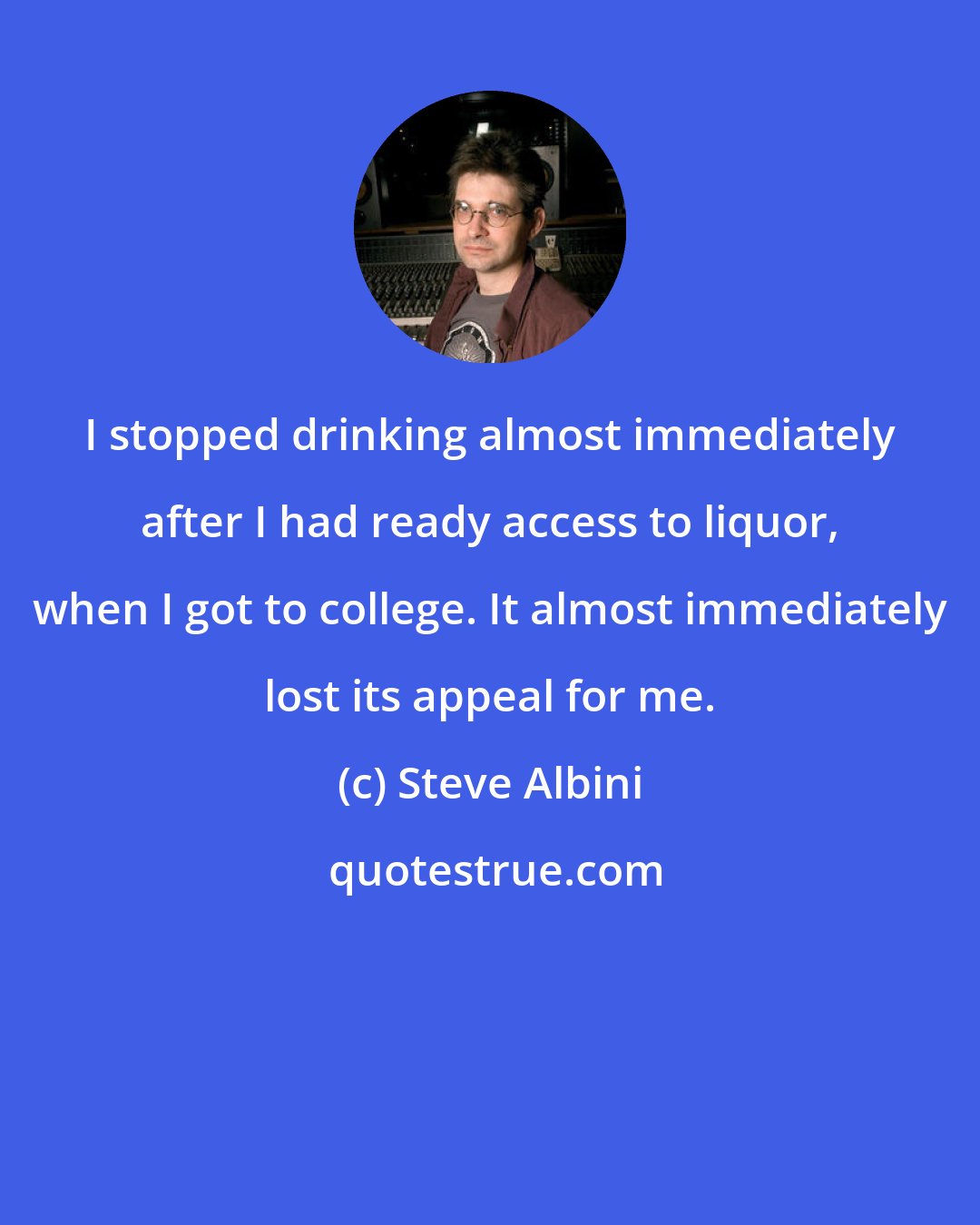 Steve Albini: I stopped drinking almost immediately after I had ready access to liquor, when I got to college. It almost immediately lost its appeal for me.