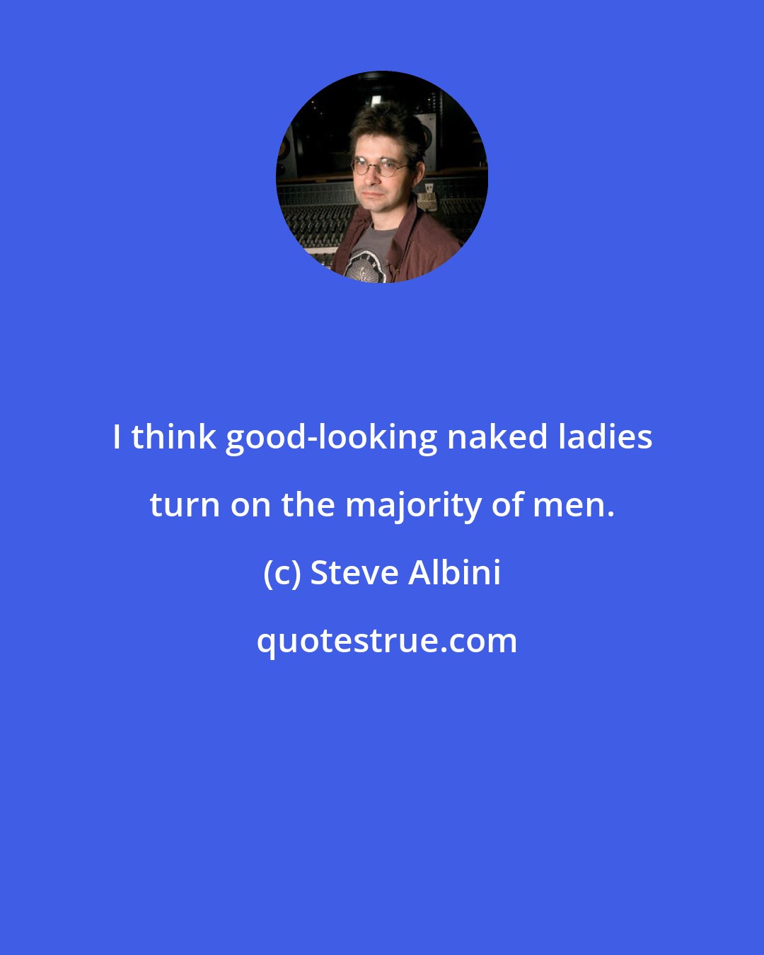 Steve Albini: I think good-looking naked ladies turn on the majority of men.